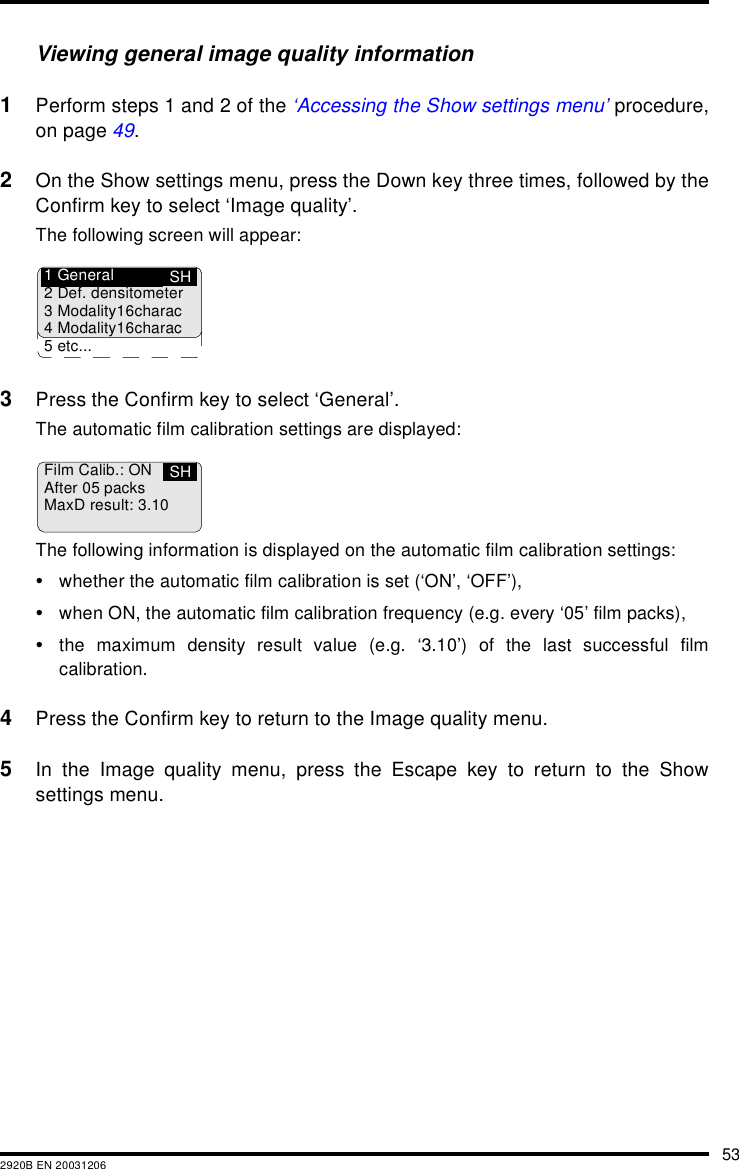532920B EN 20031206Viewing general image quality information1Perform steps 1 and 2 of the &lsquo;Accessing the Show settings menu&rsquo; procedure,on page 49.2On the Show settings menu, press the Down key three times, followed by theConfirm key to select &lsquo;Image quality&rsquo;.The following screen will appear:3Press the Confirm key to select &lsquo;General&rsquo;.The automatic film calibration settings are displayed:The following information is displayed on the automatic film calibration settings:&bull;whether the automatic film calibration is set (&lsquo;ON&rsquo;, &lsquo;OFF&rsquo;),&bull;when ON, the automatic film calibration frequency (e.g. every &lsquo;05&rsquo; film packs),&bull;the maximum density result value (e.g. &lsquo;3.10&rsquo;) of the last successful filmcalibration.4Press the Confirm key to return to the Image quality menu.5In the Image quality menu, press the Escape key to return to the Showsettings menu.SH1 General2 Def. densitometer3 Modality16charac4 Modality16charac5 etc...Film Calib.: ONAfter 05 packsMaxD result: 3.10SH
