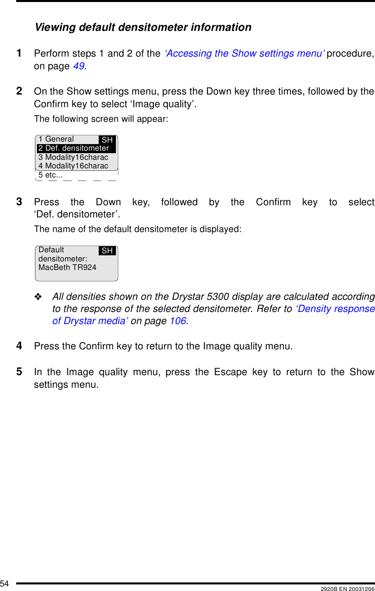 54 2920B EN 20031206Viewing default densitometer information1Perform steps 1 and 2 of the &lsquo;Accessing the Show settings menu&rsquo; procedure,on page 49.2On the Show settings menu, press the Down key three times, followed by theConfirm key to select &lsquo;Image quality&rsquo;.The following screen will appear:3Press the Down key, followed by the Confirm key to select&lsquo;Def. densitometer&rsquo;.The name of the default densitometer is displayed:"All densities shown on the Drystar 5300 display are calculated accordingto the response of the selected densitometer. Refer to &lsquo;Density responseof Drystar media&rsquo; on page 106.4Press the Confirm key to return to the Image quality menu.5In the Image quality menu, press the Escape key to return to the Showsettings menu.SH1 General2 Def. densitometer3 Modality16charac4 Modality16charac5 etc...Defaultdensitometer:MacBeth TR924SH