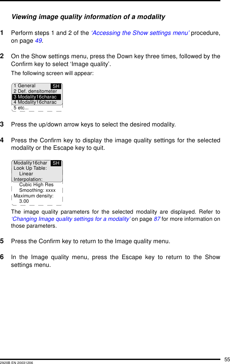 552920B EN 20031206Viewing image quality information of a modality1Perform steps 1 and 2 of the &lsquo;Accessing the Show settings menu&rsquo; procedure,on page 49.2On the Show settings menu, press the Down key three times, followed by theConfirm key to select &lsquo;Image quality&rsquo;.The following screen will appear:3Press the up/down arrow keys to select the desired modality.4Press the Confirm key to display the image quality settings for the selectedmodality or the Escape key to quit.The image quality parameters for the selected modality are displayed. Refer to&lsquo;Changing Image quality settings for a modality&rsquo; on page 87 for more information onthose parameters.5Press the Confirm key to return to the Image quality menu.6In the Image quality menu, press the Escape key to return to the Showsettings menu.SH1 General2 Def. densitometer3 Modality16charac4 Modality16charac5 etc...Modality16charLook Up Table:LinearInterpolation:Cubic High ResSmoothing: xxxxMaximum density:3.00SH