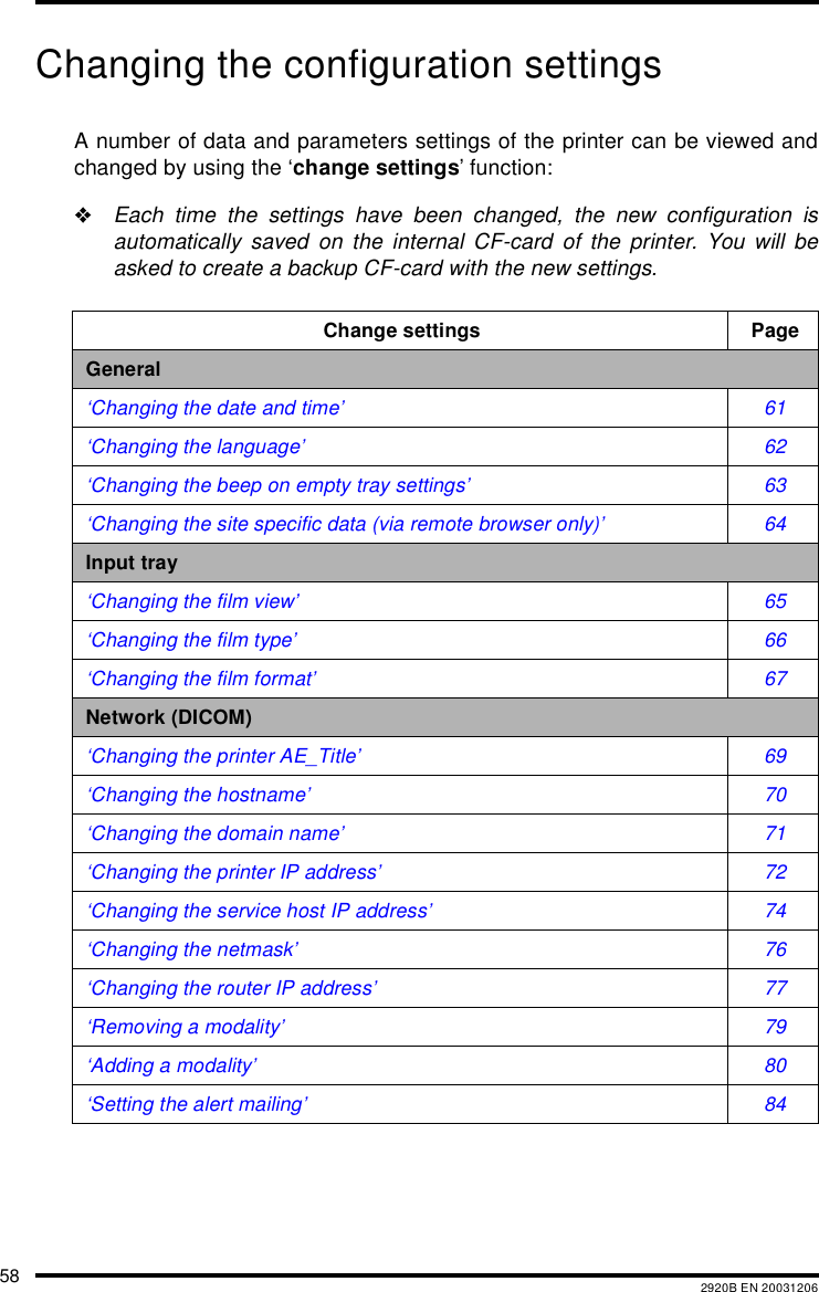 58 2920B EN 20031206Changing the configuration settingsA number of data and parameters settings of the printer can be viewed andchanged by using the &lsquo;change settings&rsquo; function:"Each time the settings have been changed, the new configuration isautomatically saved on the internal CF-card of the printer. You will beasked to create a backup CF-card with the new settings.Change settings PageGeneral&lsquo;Changing the date and time&rsquo; 61&lsquo;Changing the language&rsquo; 62&lsquo;Changing the beep on empty tray settings&rsquo; 63&lsquo;Changing the site specific data (via remote browser only)&rsquo; 64Input tray&lsquo;Changing the film view&rsquo; 65&lsquo;Changing the film type&rsquo; 66&lsquo;Changing the film format&rsquo; 67Network (DICOM)&lsquo;Changing the printer AE_Title&rsquo; 69&lsquo;Changing the hostname&rsquo; 70&lsquo;Changing the domain name&rsquo; 71&lsquo;Changing the printer IP address&rsquo; 72&lsquo;Changing the service host IP address&rsquo; 74&lsquo;Changing the netmask&rsquo; 76&lsquo;Changing the router IP address&rsquo; 77&lsquo;Removing a modality&rsquo; 79&lsquo;Adding a modality&rsquo; 80&lsquo;Setting the alert mailing&rsquo; 84