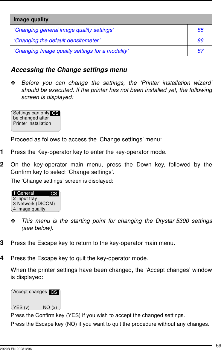 592920B EN 20031206Accessing the Change settings menu"Before you can change the settings, the &lsquo;Printer installation wizard&rsquo;should be executed. If the printer has not been installed yet, the followingscreen is displayed:Proceed as follows to access the &lsquo;Change settings&rsquo; menu:1Press the Key-operator key to enter the key-operator mode.2On the key-operator main menu, press the Down key, followed by theConfirm key to select &lsquo;Change settings&rsquo;.The &lsquo;Change settings&rsquo; screen is displayed:"This menu is the starting point for changing the Drystar 5300 settings(see below).3Press the Escape key to return to the key-operator main menu.4Press the Escape key to quit the key-operator mode.When the printer settings have been changed, the &lsquo;Accept changes&rsquo; windowis displayed:Press the Confirm key (YES) if you wish to accept the changed settings.Press the Escape key (NO) if you want to quit the procedure without any changes.Image quality&lsquo;Changing general image quality settings&rsquo; 85&lsquo;Changing the default densitometer&rsquo; 86&lsquo;Changing Image quality settings for a modality&rsquo; 87Settings can onlybe changed afterPrinter installationCSCS1 General2 Input tray3 Network (DICOM)4 Image qualityAccept changesYES (v) NO (x)CS