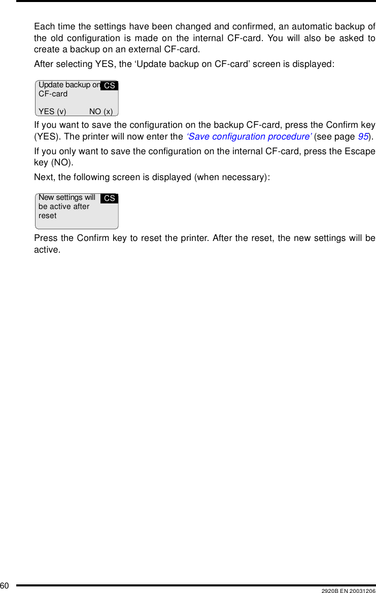 60 2920B EN 20031206Each time the settings have been changed and confirmed, an automatic backup ofthe old configuration is made on the internal CF-card. You will also be asked tocreate a backup on an external CF-card.After selecting YES, the &lsquo;Update backup on CF-card&rsquo; screen is displayed:If you want to save the configuration on the backup CF-card, press the Confirm key(YES). The printer will now enter the &lsquo;Save configuration procedure&rsquo; (see page 95).If you only want to save the configuration on the internal CF-card, press the Escapekey (NO).Next, the following screen is displayed (when necessary):Press the Confirm key to reset the printer. After the reset, the new settings will beactive.Update backup onCF-cardYES (v) NO (x)CSNew settings willbe active afterresetCS