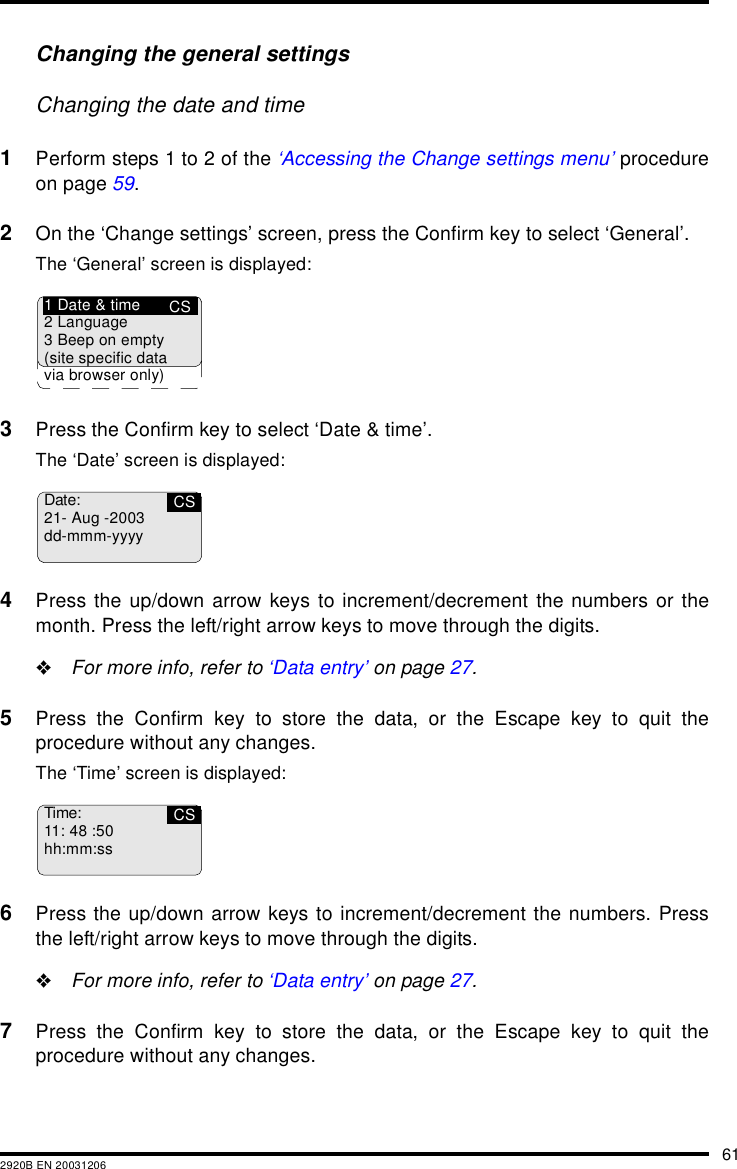 612920B EN 20031206Changing the general settingsChanging the date and time1Perform steps 1 to 2 of the &lsquo;Accessing the Change settings menu&rsquo; procedureon page 59.2On the &lsquo;Change settings&rsquo; screen, press the Confirm key to select &lsquo;General&rsquo;.The &lsquo;General&rsquo; screen is displayed:3Press the Confirm key to select &lsquo;Date &amp; time&rsquo;.The &lsquo;Date&rsquo; screen is displayed:4Press the up/down arrow keys to increment/decrement the numbers or themonth. Press the left/right arrow keys to move through the digits."For more info, refer to &lsquo;Data entry&rsquo; on page 27.5Press the Confirm key to store the data, or the Escape key to quit theprocedure without any changes.The &lsquo;Time&rsquo; screen is displayed:6Press the up/down arrow keys to increment/decrement the numbers. Pressthe left/right arrow keys to move through the digits."For more info, refer to &lsquo;Data entry&rsquo; on page 27.7Press the Confirm key to store the data, or the Escape key to quit theprocedure without any changes.CS1 Date &amp; time2 Language3 Beep on empty(site specific datavia browser only)Date:21- Aug -2003dd-mmm-yyyyCSTime:11: 48 :50hh:mm:ssCS