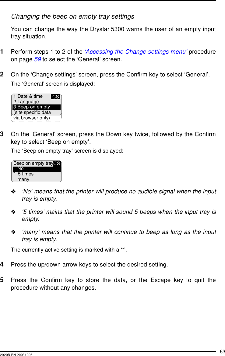 632920B EN 20031206Changing the beep on empty tray settingsYou can change the way the Drystar 5300 warns the user of an empty inputtray situation.1Perform steps 1 to 2 of the &lsquo;Accessing the Change settings menu&rsquo; procedureon page 59 to select the &lsquo;General&rsquo; screen.2On the &lsquo;Change settings&rsquo; screen, press the Confirm key to select &lsquo;General&rsquo;.The &lsquo;General&rsquo; screen is displayed:3On the &lsquo;General&rsquo; screen, press the Down key twice, followed by the Confirmkey to select &lsquo;Beep on empty&rsquo;.The &lsquo;Beep on empty tray&rsquo; screen is displayed:"&lsquo;No&rsquo; means that the printer will produce no audible signal when the inputtray is empty."&lsquo;5 times&rsquo; mains that the printer will sound 5 beeps when the input tray isempty."&lsquo;many&rsquo; means that the printer will continue to beep as long as the inputtray is empty.The currently active setting is marked with a &lsquo;*&rsquo;.4Press the up/down arrow keys to select the desired setting.5Press the Confirm key to store the data, or the Escape key to quit theprocedure without any changes.CS1 Date &amp; time2 Language3 Beep on empty(site specific datavia browser only)CSBeep on empty trayNo* 5 timesmany