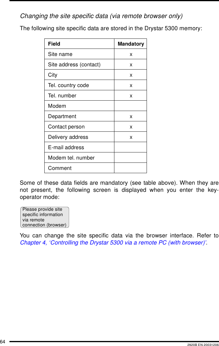 64 2920B EN 20031206Changing the site specific data (via remote browser only)The following site specific data are stored in the Drystar 5300 memory:Some of these data fields are mandatory (see table above). When they arenot present, the following screen is displayed when you enter the key-operator mode:You can change the site specific data via the browser interface. Refer toChapter 4, &lsquo;Controlling the Drystar 5300 via a remote PC (with browser)&rsquo;.Field MandatorySite name xSite address (contact) xCity xTel. country code xTel. n umb er xModemDepartment xContact person xDelivery address xE-mail addressModem tel. numberCommentPlease provide sitespecific informationvia remoteconnection (browser)