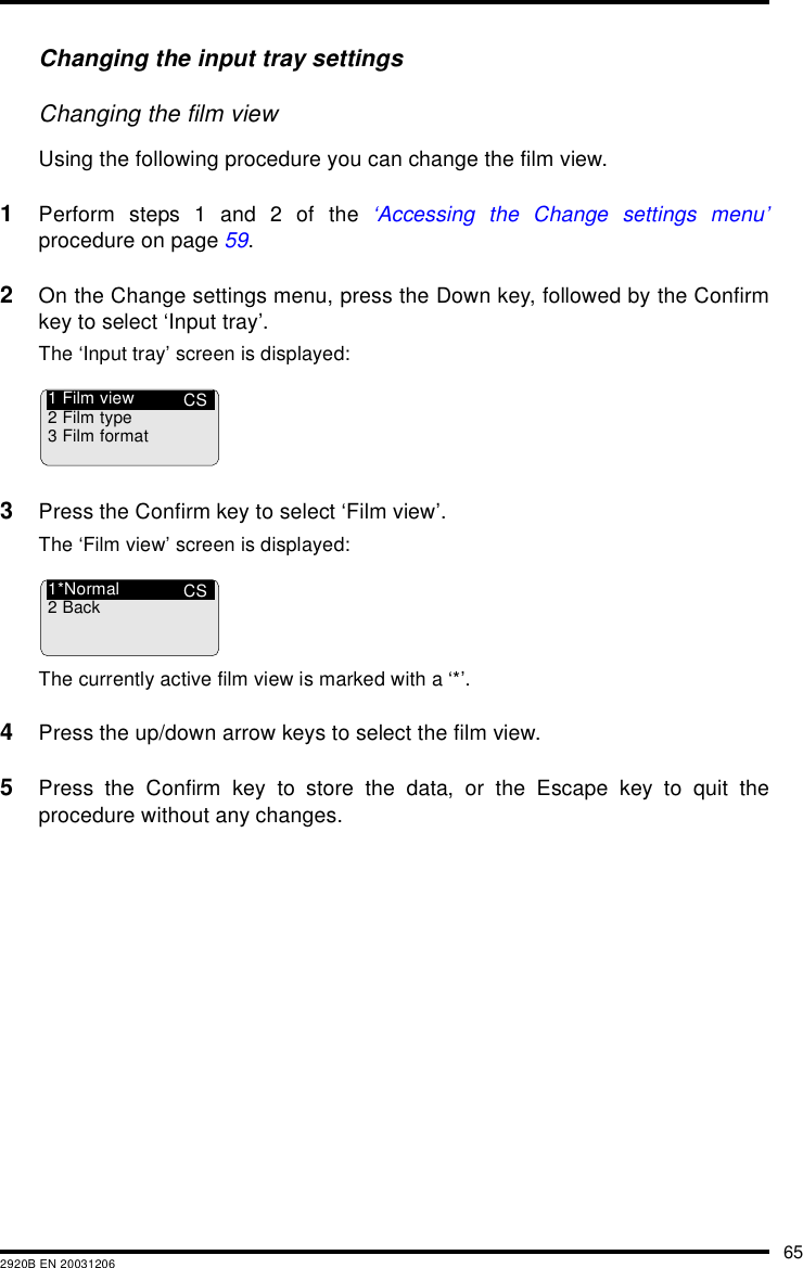 652920B EN 20031206Changing the input tray settingsChanging the film viewUsing the following procedure you can change the film view.1Perform steps 1 and 2 of the &lsquo;Accessing the Change settings menu&rsquo;procedure on page 59.2On the Change settings menu, press the Down key, followed by the Confirmkey to select &lsquo;Input tray&rsquo;.The &lsquo;Input tray&rsquo; screen is displayed:3Press the Confirm key to select &lsquo;Film view&rsquo;.The &lsquo;Film view&rsquo; screen is displayed:The currently active film view is marked with a &lsquo;*&rsquo;.4Press the up/down arrow keys to select the film view.5Press the Confirm key to store the data, or the Escape key to quit theprocedure without any changes.CS1 Film view2 Film type3 Film formatCS1*Normal2Back