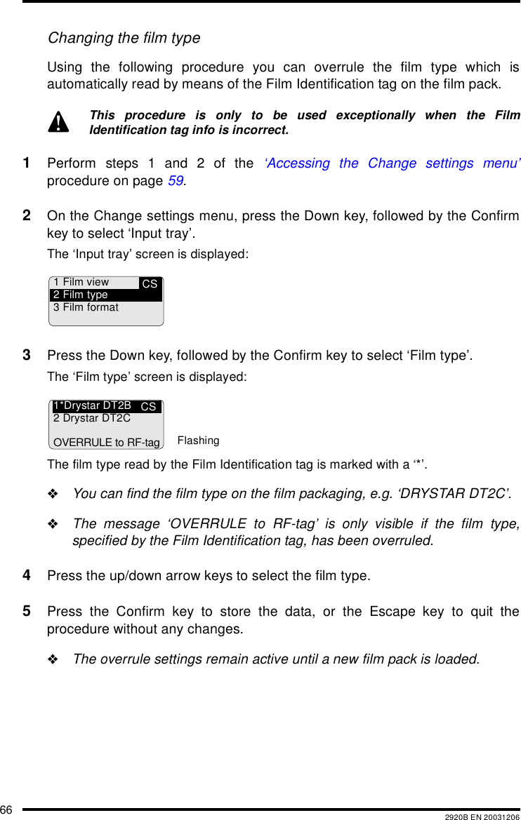 66 2920B EN 20031206Changing the film typeUsing the following procedure you can overrule the film type which isautomatically read by means of the Film Identification tag on the film pack.1Perform steps 1 and 2 of the &lsquo;Accessing the Change settings menu&rsquo;procedure on page 59.2On the Change settings menu, press the Down key, followed by the Confirmkey to select &lsquo;Input tray&rsquo;.The &lsquo;Input tray&rsquo; screen is displayed:3Press the Down key, followed by the Confirm key to select &lsquo;Film type&rsquo;.The &lsquo;Film type&rsquo; screen is displayed:The film type read by the Film Identification tag is marked with a &lsquo;*&rsquo;."You can find the film type on the film packaging, e.g. &lsquo;DRYSTAR DT2C&rsquo;."The message &lsquo;OVERRULE to RF-tag&rsquo; is only visible if the film type,specified by the Film Identification tag, has been overruled.4Press the up/down arrow keys to select the film type.5Press the Confirm key to store the data, or the Escape key to quit theprocedure without any changes."The overrule settings remain active until a new film pack is loaded.This procedure is only to be used exceptionally when the FilmIdentification tag info is incorrect.CS1 Film view2 Film type3 Film formatCS1*Drystar DT2B2 Drystar DT2COVERRULE to RF-tagFlashing