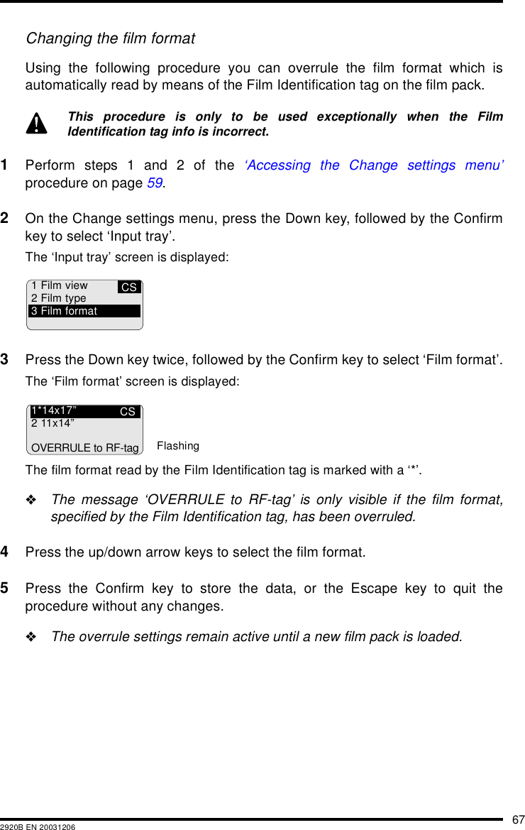 672920B EN 20031206Changing the film formatUsing the following procedure you can overrule the film format which isautomatically read by means of the Film Identification tag on the film pack.1Perform steps 1 and 2 of the &lsquo;Accessing the Change settings menu&rsquo;procedure on page 59.2On the Change settings menu, press the Down key, followed by the Confirmkey to select &lsquo;Input tray&rsquo;.The &lsquo;Input tray&rsquo; screen is displayed:3Press the Down key twice, followed by the Confirm key to select &lsquo;Film format&rsquo;.The &lsquo;Film format&rsquo; screen is displayed:The film format read by the Film Identification tag is marked with a &lsquo;*&rsquo;."The message &lsquo;OVERRULE to RF-tag&rsquo; is only visible if the film format,specified by the Film Identification tag, has been overruled.4Press the up/down arrow keys to select the film format.5Press the Confirm key to store the data, or the Escape key to quit theprocedure without any changes."The overrule settings remain active until a new film pack is loaded.This procedure is only to be used exceptionally when the FilmIdentification tag info is incorrect.CS1 Film view2 Film type3 Film formatCS1*14x17&rdquo;211x14&rdquo;OVERRULE to RF-tagFlashing