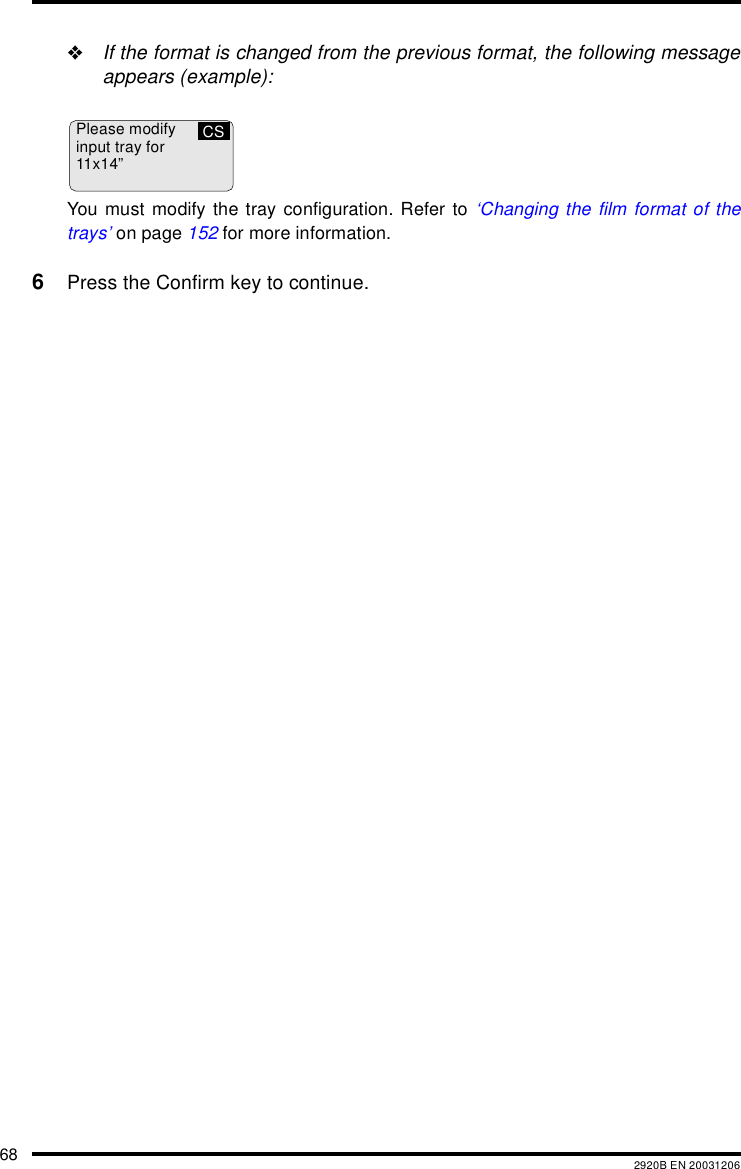 68 2920B EN 20031206"If the format is changed from the previous format, the following messageappears (example):You must modify the tray configuration. Refer to &lsquo;Changing the film format of thetrays&rsquo; on page 152 for more information.6Press the Confirm key to continue.Please modifyinput tray for11x14&rdquo;CS