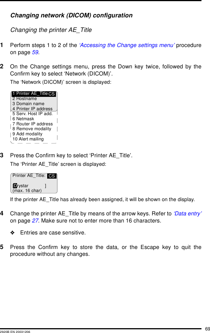 692920B EN 20031206Changing network (DICOM) configurationChanging the printer AE_Title1Perform steps 1 to 2 of the &lsquo;Accessing the Change settings menu&rsquo; procedureon page 59.2On the Change settings menu, press the Down key twice, followed by theConfirm key to select &lsquo;Network (DICOM)&rsquo;.The &lsquo;Network (DICOM)&rsquo; screen is displayed:3Press the Confirm key to select &lsquo;Printer AE_Title&rsquo;.The &lsquo;Printer AE_Title&rsquo; screen is displayed:If the printer AE_Title has already been assigned, it will be shown on the display.4Change the printer AE_Title by means of the arrow keys. Refer to &lsquo;Data entry&rsquo;on page 27. Make sure not to enter more than 16 characters."Entries are case sensitive.5Press the Confirm key to store the data, or the Escape key to quit theprocedure without any changes.CS1 Printer AE_Title2Hostname3 Domain name4 Printer IP address5 Serv. Host IP add.6Netmask7 Router IP address8 Remove modality9 Add modality10 Alert mailingCSPrinter AE_Title:[Drystar ](max. 16 char)