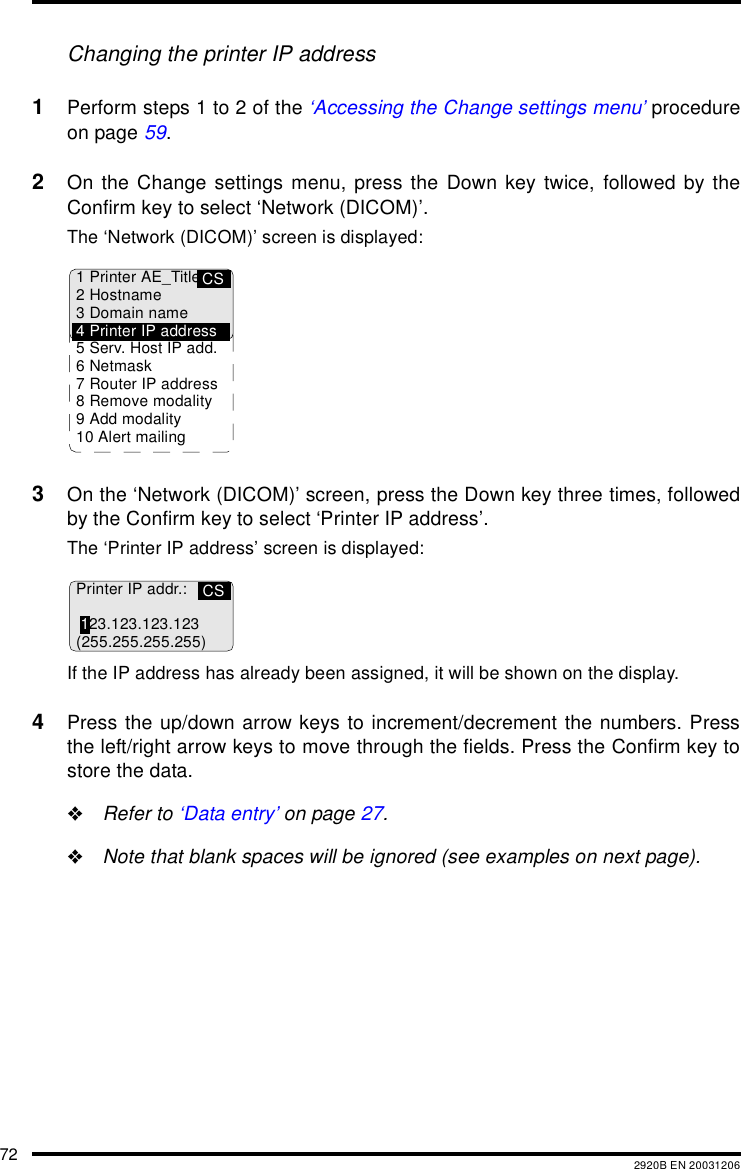 72 2920B EN 20031206Changing the printer IP address1Perform steps 1 to 2 of the &lsquo;Accessing the Change settings menu&rsquo; procedureon page 59.2On the Change settings menu, press the Down key twice, followed by theConfirm key to select &lsquo;Network (DICOM)&rsquo;.The &lsquo;Network (DICOM)&rsquo; screen is displayed:3On the &lsquo;Network (DICOM)&rsquo; screen, press the Down key three times, followedby the Confirm key to select &lsquo;Printer IP address&rsquo;.The &lsquo;Printer IP address&rsquo; screen is displayed:If the IP address has already been assigned, it will be shown on the display.4Press the up/down arrow keys to increment/decrement the numbers. Pressthe left/right arrow keys to move through the fields. Press the Confirm key tostore the data."Refer to &lsquo;Data entry&rsquo; on page 27."Note that blank spaces will be ignored (see examples on next page).CS1 Printer AE_Title2Hostname3 Domain name4 Printer IP address5 Serv. Host IP add.6Netmask7 Router IP address8 Remove modality9 Add modality10 Alert mailingCSPrinter IP addr.:123.123.123.123(255.255.255.255)