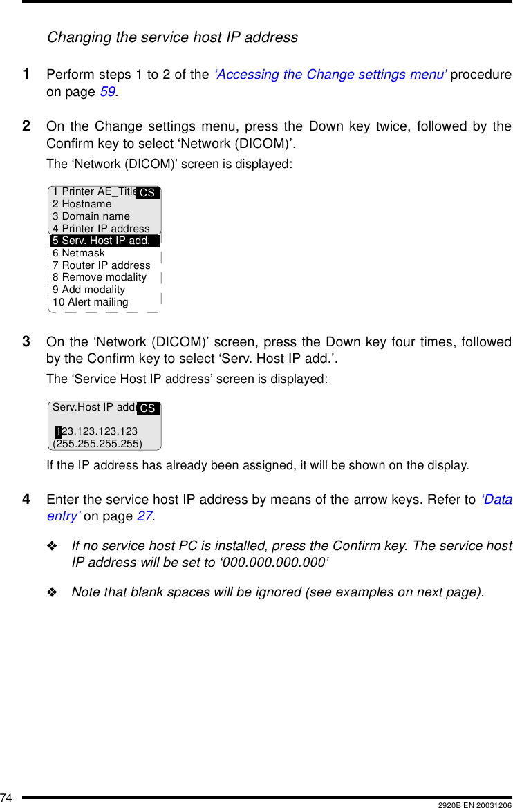 74 2920B EN 20031206Changing the service host IP address1Perform steps 1 to 2 of the &lsquo;Accessing the Change settings menu&rsquo; procedureon page 59.2On the Change settings menu, press the Down key twice, followed by theConfirm key to select &lsquo;Network (DICOM)&rsquo;.The &lsquo;Network (DICOM)&rsquo; screen is displayed:3On the &lsquo;Network (DICOM)&rsquo; screen, press the Down key four times, followedby the Confirm key to select &lsquo;Serv. Host IP add.&rsquo;.The &lsquo;Service Host IP address&rsquo; screen is displayed:If the IP address has already been assigned, it will be shown on the display.4Enter the service host IP address by means of the arrow keys. Refer to &lsquo;Dataentry&rsquo; on page 27."If no service host PC is installed, press the Confirm key. The service hostIP address will be set to &lsquo;000.000.000.000&rsquo;"Note that blank spaces will be ignored (see examples on next page).CS1 Printer AE_Title2Hostname3 Domain name4 Printer IP address5 Serv. Host IP add.6Netmask7 Router IP address8 Remove modality9 Add modality10 Alert mailingCSServ.Host IP addr.123.123.123.123(255.255.255.255)