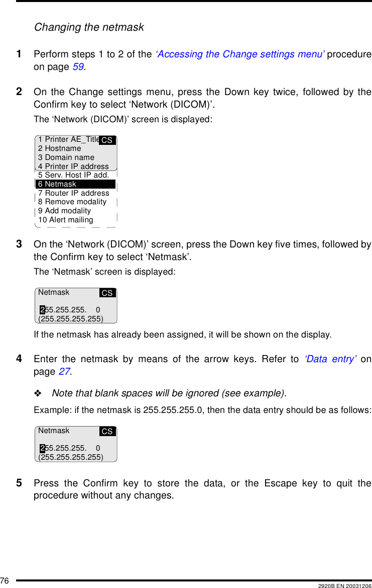 76 2920B EN 20031206Changing the netmask1Perform steps 1 to 2 of the &lsquo;Accessing the Change settings menu&rsquo; procedureon page 59.2On the Change settings menu, press the Down key twice, followed by theConfirm key to select &lsquo;Network (DICOM)&rsquo;.The &lsquo;Network (DICOM)&rsquo; screen is displayed:3On the &lsquo;Network (DICOM)&rsquo; screen, press the Down key five times, followed bythe Confirm key to select &lsquo;Netmask&rsquo;.The &lsquo;Netmask&rsquo; screen is displayed:If the netmask has already been assigned, it will be shown on the display.4Enter the netmask by means of the arrow keys. Refer to &lsquo;Data entry&rsquo; onpage 27."Note that blank spaces will be ignored (see example).Example: if the netmask is 255.255.255.0, then the data entry should be as follows:5Press the Confirm key to store the data, or the Escape key to quit theprocedure without any changes.CS1 Printer AE_Title2Hostname3 Domain name4 Printer IP address5 Serv. Host IP add.6Netmask7 Router IP address8 Remove modality9 Add modality10 Alert mailingCSNetmask255.255.255. 0(255.255.255.255)CSNetmask255.255.255. 0(255.255.255.255)