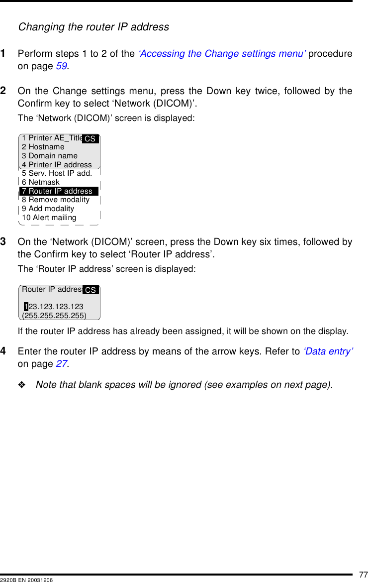 772920B EN 20031206Changing the router IP address1Perform steps 1 to 2 of the &lsquo;Accessing the Change settings menu&rsquo; procedureon page 59.2On the Change settings menu, press the Down key twice, followed by theConfirm key to select &lsquo;Network (DICOM)&rsquo;.The &lsquo;Network (DICOM)&rsquo; screen is displayed:3On the &lsquo;Network (DICOM)&rsquo; screen, press the Down key six times, followed bythe Confirm key to select &lsquo;Router IP address&rsquo;.The &lsquo;Router IP address&rsquo; screen is displayed:If the router IP address has already been assigned, it will be shown on the display.4Enter the router IP address by means of the arrow keys. Refer to &lsquo;Data entry&rsquo;on page 27."Note that blank spaces will be ignored (see examples on next page).CS1 Printer AE_Title2Hostname3 Domain name4 Printer IP address5 Serv. Host IP add.6Netmask7 Router IP address8 Remove modality9 Add modality10 Alert mailingCSRouter IP address123.123.123.123(255.255.255.255)