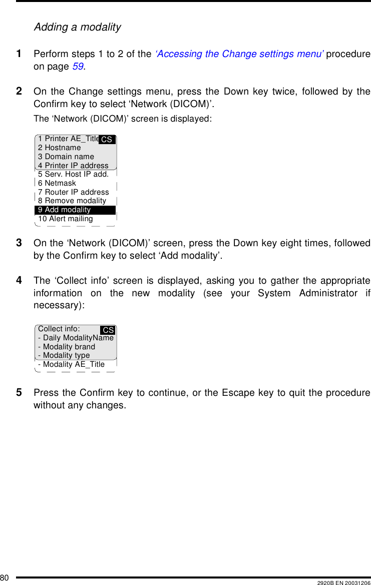 80 2920B EN 20031206Adding a modality1Perform steps 1 to 2 of the &lsquo;Accessing the Change settings menu&rsquo; procedureon page 59.2On the Change settings menu, press the Down key twice, followed by theConfirm key to select &lsquo;Network (DICOM)&rsquo;.The &lsquo;Network (DICOM)&rsquo; screen is displayed:3On the &lsquo;Network (DICOM)&rsquo; screen, press the Down key eight times, followedby the Confirm key to select &lsquo;Add modality&rsquo;.4The &lsquo;Collect info&rsquo; screen is displayed, asking you to gather the appropriateinformation on the new modality (see your System Administrator ifnecessary):5Press the Confirm key to continue, or the Escape key to quit the procedurewithout any changes.CS1 Printer AE_Title2Hostname3 Domain name4 Printer IP address5 Serv. Host IP add.6Netmask7 Router IP address8 Remove modality9 Add modality10 Alert mailingCSCollect info:- Daily ModalityName- Modality brand- Modality type- Modality AE_Title
