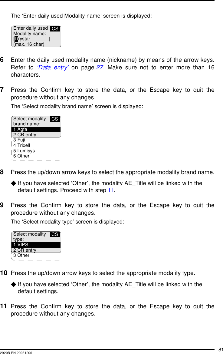 812920B EN 20031206The &lsquo;Enter daily used Modality name&rsquo; screen is displayed:6Enter the daily used modality name (nickname) by means of the arrow keys.Refer to &lsquo;Data entry&rsquo; on page 27. Make sure not to enter more than 16characters.7Press the Confirm key to store the data, or the Escape key to quit theprocedure without any changes.The &lsquo;Select modality brand name&rsquo; screen is displayed:8Press the up/down arrow keys to select the appropriate modality brand name.$If you have selected &lsquo;Other&rsquo;, the modality AE_Title will be linked with the default settings. Proceed with step 11.9Press the Confirm key to store the data, or the Escape key to quit theprocedure without any changes.The &lsquo;Select modality type&rsquo; screen is displayed:10 Press the up/down arrow keys to select the appropriate modality type.$If you have selected &lsquo;Other&rsquo;, the modality AE_Title will be linked with the default settings.11 Press the Confirm key to store the data, or the Escape key to quit theprocedure without any changes.CSEnter daily usedModality name:[Drystar_______](max. 16 char)CSSelect modalitybrand name:1Agfa2 CR entry3Fuji4Trixell5Lumisys6 OtherCSSelect modalitytype:1VIPS2 CR entry3 Other