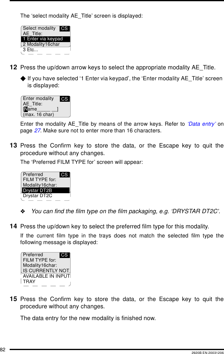 82 2920B EN 20031206The &lsquo;select modality AE_Title&rsquo; screen is displayed:12 Press the up/down arrow keys to select the appropriate modality AE_Title. $If you have selected &lsquo;1 Enter via keypad&rsquo;, the &lsquo;Enter modality AE_Title&rsquo; screen is displayed:Enter the modality AE_Title by means of the arrow keys. Refer to &lsquo;Data entry&rsquo; onpage 27. Make sure not to enter more than 16 characters.13 Press the Confirm key to store the data, or the Escape key to quit theprocedure without any changes.The &lsquo;Preferred FILM TYPE for&rsquo; screen will appear:"You can find the film type on the film packaging, e.g. &lsquo;DRYSTAR DT2C&rsquo;.14 Press the up/down key to select the preferred film type for this modality.If the current film type in the trays does not match the selected film type thefollowing message is displayed:15 Press the Confirm key to store the data, or the Escape key to quit theprocedure without any changes.The data entry for the new modality is finished now. CSSelect modalityAE_Title:1 Enter via keypad2 Modality16char3 Etc...CSEnter modalityAE_Title:[Name_____ __](max. 16 char)CSPreferredFILM TYPE for:Modality16char:Drystar DT2BDrystar DT2CCSPreferredFILM TYPE for:Modality16char:IS CURRENTLY NOTAVAILABLE IN INPUTTRAY