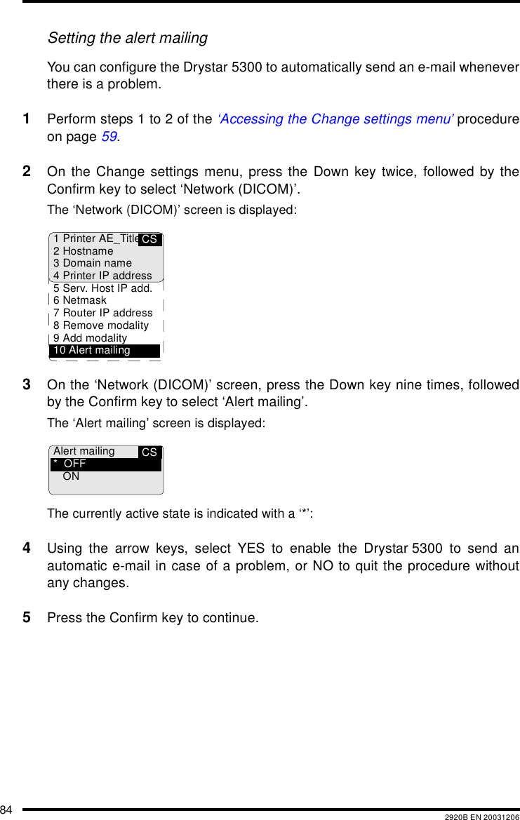 84 2920B EN 20031206Setting the alert mailingYou can configure the Drystar 5300 to automatically send an e-mail wheneverthere is a problem.1Perform steps 1 to 2 of the &lsquo;Accessing the Change settings menu&rsquo; procedureon page 59.2On the Change settings menu, press the Down key twice, followed by theConfirm key to select &lsquo;Network (DICOM)&rsquo;.The &lsquo;Network (DICOM)&rsquo; screen is displayed:3On the &lsquo;Network (DICOM)&rsquo; screen, press the Down key nine times, followedby the Confirm key to select &lsquo;Alert mailing&rsquo;.The &lsquo;Alert mailing&rsquo; screen is displayed:The currently active state is indicated with a &lsquo;*&rsquo;:4Using the arrow keys, select YES to enable the Drystar 5300 to send anautomatic e-mail in case of a problem, or NO to quit the procedure withoutany changes.5Press the Confirm key to continue.CS1 Printer AE_Title2Hostname3 Domain name4 Printer IP address5 Serv. Host IP add.6Netmask7 Router IP address8 Remove modality9 Add modality10 Alert mailingCSAlert mailing*OFFON