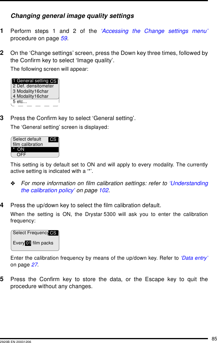 852920B EN 20031206Changing general image quality settings1Perform steps 1 and 2 of the &lsquo;Accessing the Change settings menu&rsquo;procedure on page 59.2On the &lsquo;Change settings&rsquo; screen, press the Down key three times, followed bythe Confirm key to select &lsquo;Image quality&rsquo;.The following screen will appear:3Press the Confirm key to select &lsquo;General setting&rsquo;.The &lsquo;General setting&rsquo; screen is displayed:This setting is by default set to ON and will apply to every modality. The currentlyactive setting is indicated with a &lsquo;*&rsquo;."For more information on film calibration settings: refer to &lsquo;Understandingthe calibration policy&rsquo; on page 102.4Press the up/down key to select the film calibration default.When the setting is ON, the Drystar 5300 will ask you to enter the calibrationfrequency:Enter the calibration frequency by means of the up/down key. Refer to &lsquo;Data entry&rsquo;on page 27.5Press the Confirm key to store the data, or the Escape key to quit theprocedure without any changes.CS1 General setting2 Def. densitometer3 Modality16char4 Modality16char5 etc...CSSelect defaultfilm calibration*ONOFFCSSelect FrequencyEvery 01 film packs