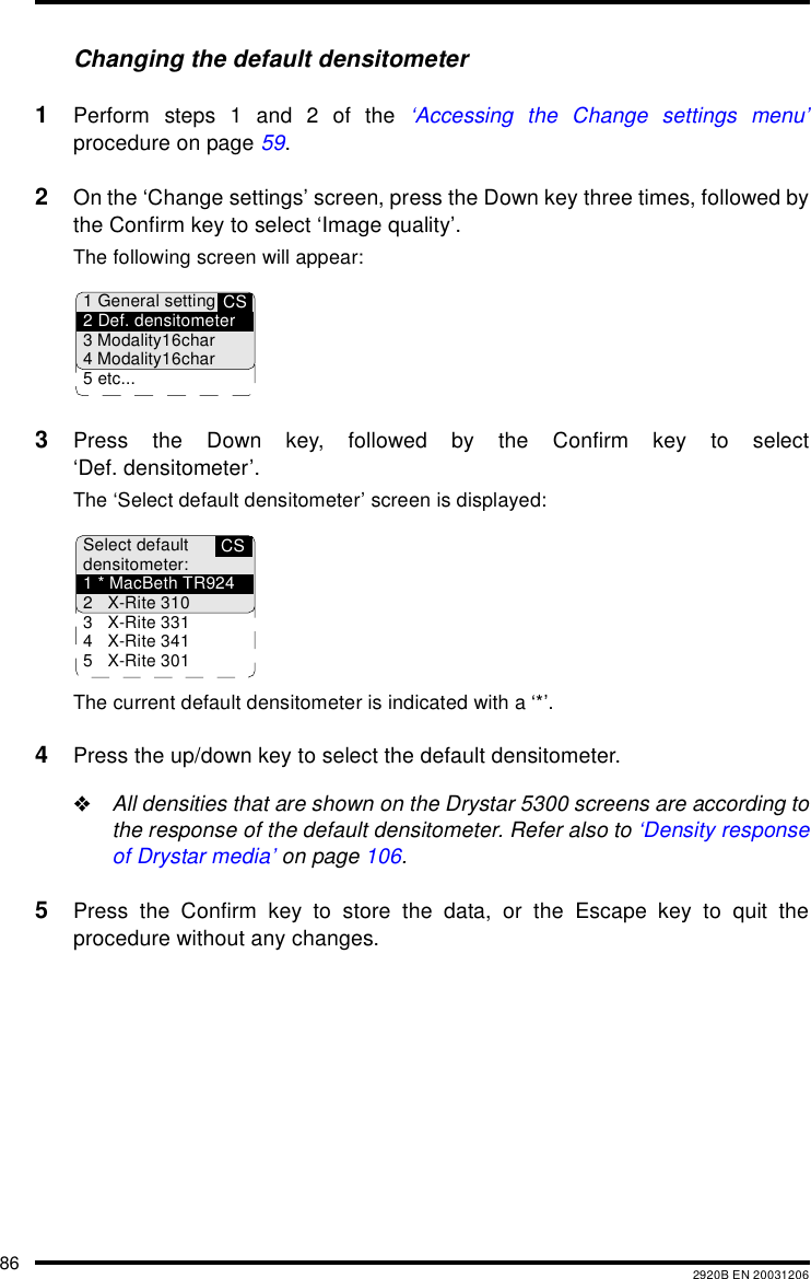 86 2920B EN 20031206Changing the default densitometer1Perform steps 1 and 2 of the &lsquo;Accessing the Change settings menu&rsquo;procedure on page 59.2On the &lsquo;Change settings&rsquo; screen, press the Down key three times, followed bythe Confirm key to select &lsquo;Image quality&rsquo;.The following screen will appear:3Press the Down key, followed by the Confirm key to select&lsquo;Def. densitometer&rsquo;.The &lsquo;Select default densitometer&rsquo; screen is displayed:The current default densitometer is indicated with a &lsquo;*&rsquo;.4Press the up/down key to select the default densitometer."All densities that are shown on the Drystar 5300 screens are according tothe response of the default densitometer. Refer also to &lsquo;Density responseof Drystar media&rsquo; on page 106.5Press the Confirm key to store the data, or the Escape key to quit theprocedure without any changes.CS1 General setting2 Def. densitometer3 Modality16char4 Modality16char5 etc...CSSelect defaultdensitometer:1 * MacBeth TR9242 X-Rite 3103 X-Rite 3314 X-Rite 3415 X-Rite 301