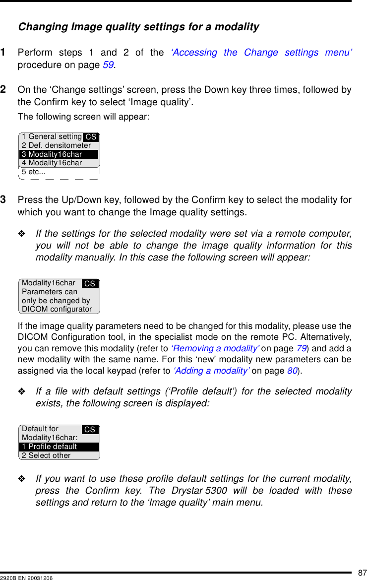 872920B EN 20031206Changing Image quality settings for a modality1Perform steps 1 and 2 of the &lsquo;Accessing the Change settings menu&rsquo;procedure on page 59.2On the &lsquo;Change settings&rsquo; screen, press the Down key three times, followed bythe Confirm key to select &lsquo;Image quality&rsquo;.The following screen will appear:3Press the Up/Down key, followed by the Confirm key to select the modality forwhich you want to change the Image quality settings."If the settings for the selected modality were set via a remote computer,you will not be able to change the image quality information for thismodality manually. In this case the following screen will appear:If the image quality parameters need to be changed for this modality, please use theDICOM Configuration tool, in the specialist mode on the remote PC. Alternatively,you can remove this modality (refer to &lsquo;Removing a modality&rsquo; on page 79) and add anew modality with the same name. For this &lsquo;new&rsquo; modality new parameters can beassigned via the local keypad (refer to &lsquo;Adding a modality&rsquo; on page 80)."If a file with default settings (&lsquo;Profile default&rsquo;) for the selected modalityexists, the following screen is displayed:"If you want to use these profile default settings for the current modality,press the Confirm key. The Drystar 5300 will be loaded with thesesettings and return to the &lsquo;Image quality&rsquo; main menu.CS1 General setting2 Def. densitometer3 Modality16char4 Modality16char5 etc...CSModality16charParameters canonly be changed byDICOM configuratorCSDefault forModality16char:1 Profile default2 Select other