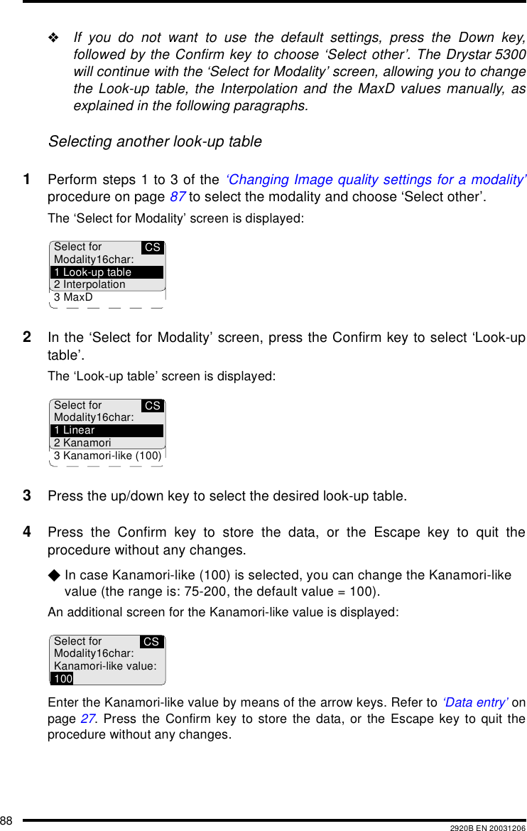88 2920B EN 20031206"If you do not want to use the default settings, press the Down key,followed by the Confirm key to choose &lsquo;Select other&rsquo;. The Drystar 5300will continue with the &lsquo;Select for Modality&rsquo; screen, allowing you to changethe Look-up table, the Interpolation and the MaxD values manually, asexplained in the following paragraphs.Selecting another look-up table1Perform steps 1 to 3 of the &lsquo;Changing Image quality settings for a modality&rsquo;procedure on page 87 to select the modality and choose &lsquo;Select other&rsquo;.The &lsquo;Select for Modality&rsquo; screen is displayed:2In the &lsquo;Select for Modality&rsquo; screen, press the Confirm key to select &lsquo;Look-uptable&rsquo;.The &lsquo;Look-up table&rsquo; screen is displayed:3Press the up/down key to select the desired look-up table.4Press the Confirm key to store the data, or the Escape key to quit theprocedure without any changes.$In case Kanamori-like (100) is selected, you can change the Kanamori-like value (the range is: 75-200, the default value = 100).An additional screen for the Kanamori-like value is displayed:Enter the Kanamori-like value by means of the arrow keys. Refer to &lsquo;Data entry&rsquo; onpage 27. Press the Confirm key to store the data, or the Escape key to quit theprocedure without any changes.CSSelect forModality16char:1 Look-up table2 Interpolation3MaxDCSSelect forModality16char:1 Linear2 Kanamori3 Kanamori-like (100)CSSelect forModality16char:Kanamori-like value:100