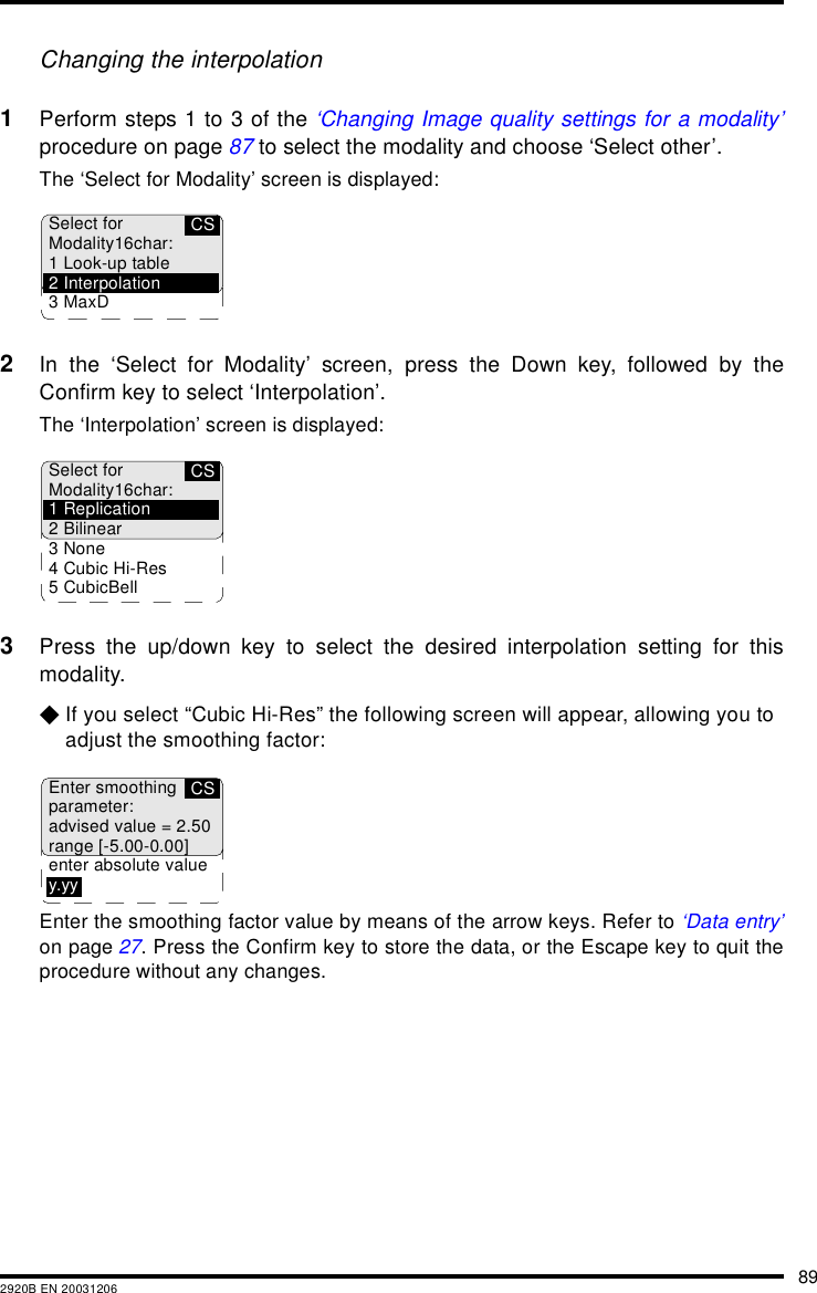 892920B EN 20031206Changing the interpolation1Perform steps 1 to 3 of the &lsquo;Changing Image quality settings for a modality&rsquo;procedure on page 87 to select the modality and choose &lsquo;Select other&rsquo;.The &lsquo;Select for Modality&rsquo; screen is displayed:2In the &lsquo;Select for Modality&rsquo; screen, press the Down key, followed by theConfirm key to select &lsquo;Interpolation&rsquo;.The &lsquo;Interpolation&rsquo; screen is displayed:3Press the up/down key to select the desired interpolation setting for thismodality.$If you select &ldquo;Cubic Hi-Res&rdquo; the following screen will appear, allowing you to adjust the smoothing factor:Enter the smoothing factor value by means of the arrow keys. Refer to &lsquo;Data entry&rsquo;on page 27. Press the Confirm key to store the data, or the Escape key to quit theprocedure without any changes.CSSelect forModality16char:1 Look-up table2 Interpolation3MaxDCSSelect forModality16char:1 Replication2 Bilinear3 None4 Cubic Hi-Res5 CubicBellCSEnter smoothingparameter:advised value = 2.50range [-5.00-0.00]enter absolute valuey.yy