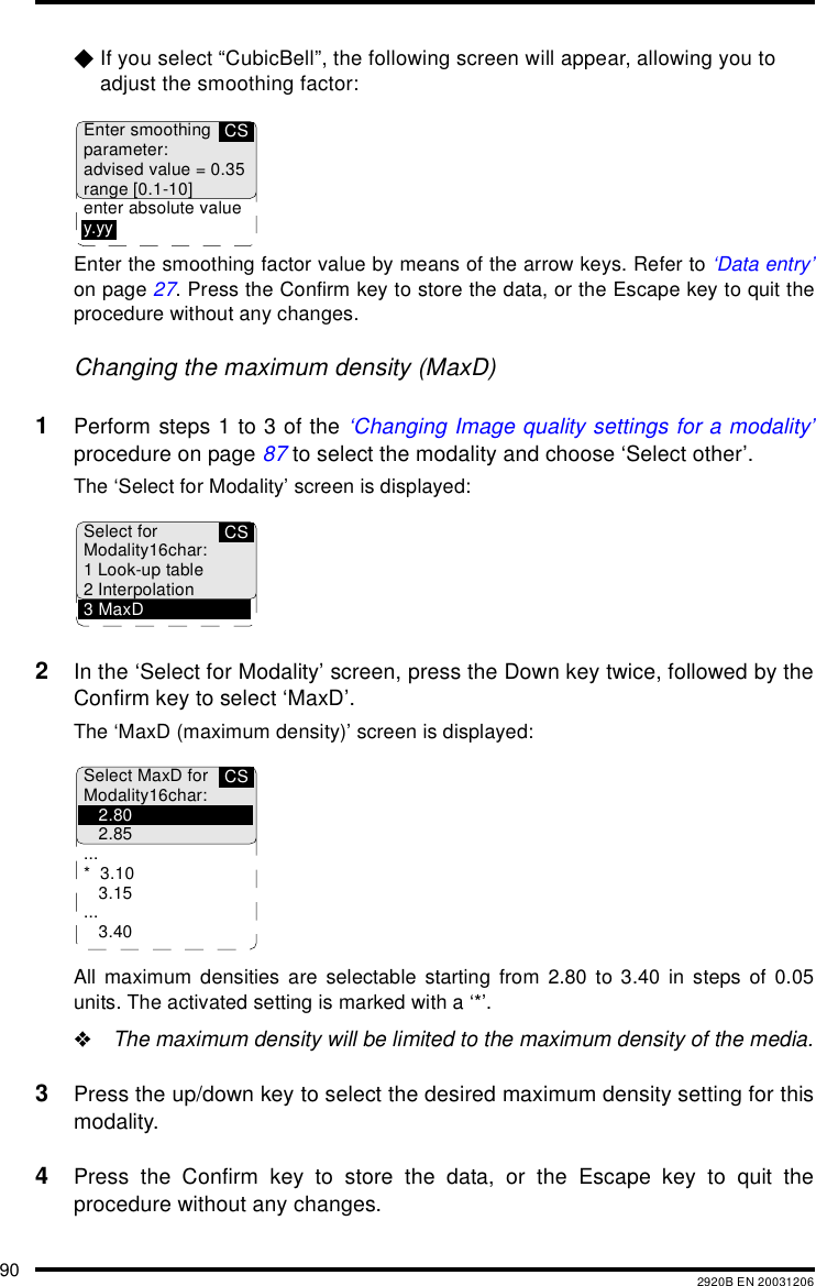 90 2920B EN 20031206$If you select &ldquo;CubicBell&rdquo;, the following screen will appear, allowing you to adjust the smoothing factor:Enter the smoothing factor value by means of the arrow keys. Refer to &lsquo;Data entry&rsquo;on page 27. Press the Confirm key to store the data, or the Escape key to quit theprocedure without any changes.Changing the maximum density (MaxD)1Perform steps 1 to 3 of the &lsquo;Changing Image quality settings for a modality&rsquo;procedure on page 87 to select the modality and choose &lsquo;Select other&rsquo;.The &lsquo;Select for Modality&rsquo; screen is displayed:2In the &lsquo;Select for Modality&rsquo; screen, press the Down key twice, followed by theConfirm key to select &lsquo;MaxD&rsquo;.The &lsquo;MaxD (maximum density)&rsquo; screen is displayed:All maximum densities are selectable starting from 2.80 to 3.40 in steps of 0.05units. The activated setting is marked with a &lsquo;*&rsquo;."The maximum density will be limited to the maximum density of the media.3Press the up/down key to select the desired maximum density setting for thismodality.4Press the Confirm key to store the data, or the Escape key to quit theprocedure without any changes.CSEnter smoothingparameter:advised value = 0.35range [0.1-10]enter absolute valuey.yyCSSelect forModality16char:1 Look-up table2 Interpolation3MaxDCSSelect MaxD forModality16char:2.802.85...*3.103.15...3.40
