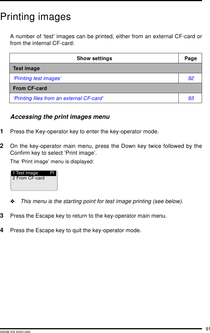 912920B EN 20031206Printing imagesA number of &lsquo;test&rsquo; images can be printed, either from an external CF-card orfrom the internal CF-card:Accessing the print images menu1Press the Key-operator key to enter the key-operator mode.2On the key-operator main menu, press the Down key twice followed by theConfirm key to select &lsquo;Print image&rsquo;.The &lsquo;Print image&rsquo; menu is displayed:"This menu is the starting point for test image printing (see below).3Press the Escape key to return to the key-operator main menu.4Press the Escape key to quit the key-operator mode.Show settings PageTest image&lsquo;Printing test images&rsquo; 92From CF-card&lsquo;Printing files from an external CF-card&rsquo; 93PI1 Test image2 From CF-card