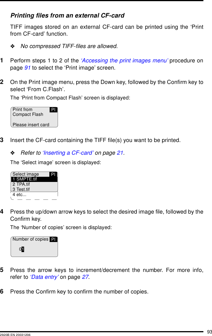 932920B EN 20031206Printing files from an external CF-cardTIFF images stored on an external CF-card can be printed using the &lsquo;Printfrom CF-card&rsquo; function."No compressed TIFF-files are allowed.1Perform steps 1 to 2 of the &lsquo;Accessing the print images menu&rsquo; procedure onpage 91 to select the &lsquo;Print image&rsquo; screen.2On the Print image menu, press the Down key, followed by the Confirm key toselect &lsquo;From C.Flash&rsquo;.The &lsquo;Print from Compact Flash&rsquo; screen is displayed:3Insert the CF-card containing the TIFF file(s) you want to be printed."Refer to &lsquo;Inserting a CF-card&rsquo; on page 21.The &lsquo;Select image&rsquo; screen is displayed:4Press the up/down arrow keys to select the desired image file, followed by theConfirm key.The &lsquo;Number of copies&rsquo; screen is displayed:5Press the arrow keys to increment/decrement the number. For more info,refer to &lsquo;Data entry&rsquo; on page 27.6Press the Confirm key to confirm the number of copies.Print fromCompact FlashPlease insert cardPIPISelect image1 SMPTE.tif2 TPA.tif3 Test.tif4 etc...Number of copies01PI