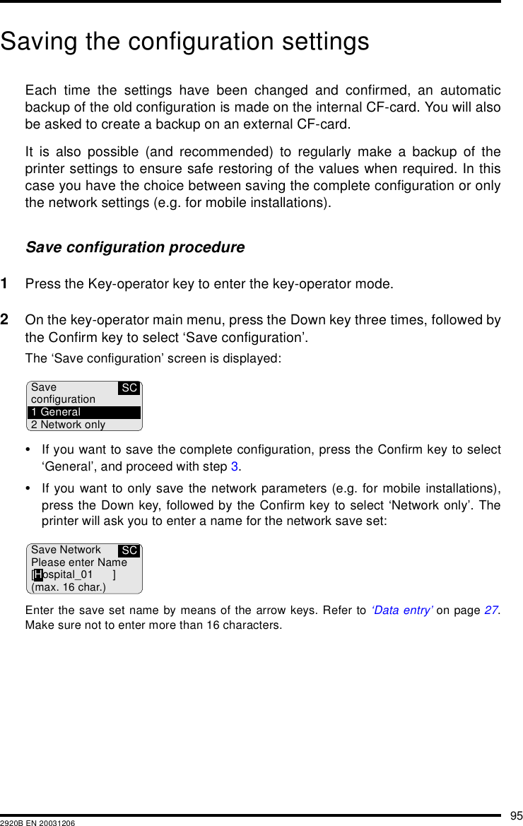 952920B EN 20031206Saving the configuration settingsEach time the settings have been changed and confirmed, an automaticbackup of the old configuration is made on the internal CF-card. You will alsobe asked to create a backup on an external CF-card.It is also possible (and recommended) to regularly make a backup of theprinter settings to ensure safe restoring of the values when required. In thiscase you have the choice between saving the complete configuration or onlythe network settings (e.g. for mobile installations).Save configuration procedure1Press the Key-operator key to enter the key-operator mode.2On the key-operator main menu, press the Down key three times, followed bythe Confirm key to select &lsquo;Save configuration&rsquo;.The &lsquo;Save configuration&rsquo; screen is displayed:&bull;If you want to save the complete configuration, press the Confirm key to select&lsquo;General&rsquo;, and proceed with step 3.&bull;If you want to only save the network parameters (e.g. for mobile installations),press the Down key, followed by the Confirm key to select &lsquo;Network only&rsquo;. Theprinter will ask you to enter a name for the network save set:Enter the save set name by means of the arrow keys. Refer to &lsquo;Data entry&rsquo; on page 27.Make sure not to enter more than 16 characters.SCSaveconfiguration1 General2 Network onlySCSave NetworkPlease enter Name[Hospital_01 ](max. 16 char.)