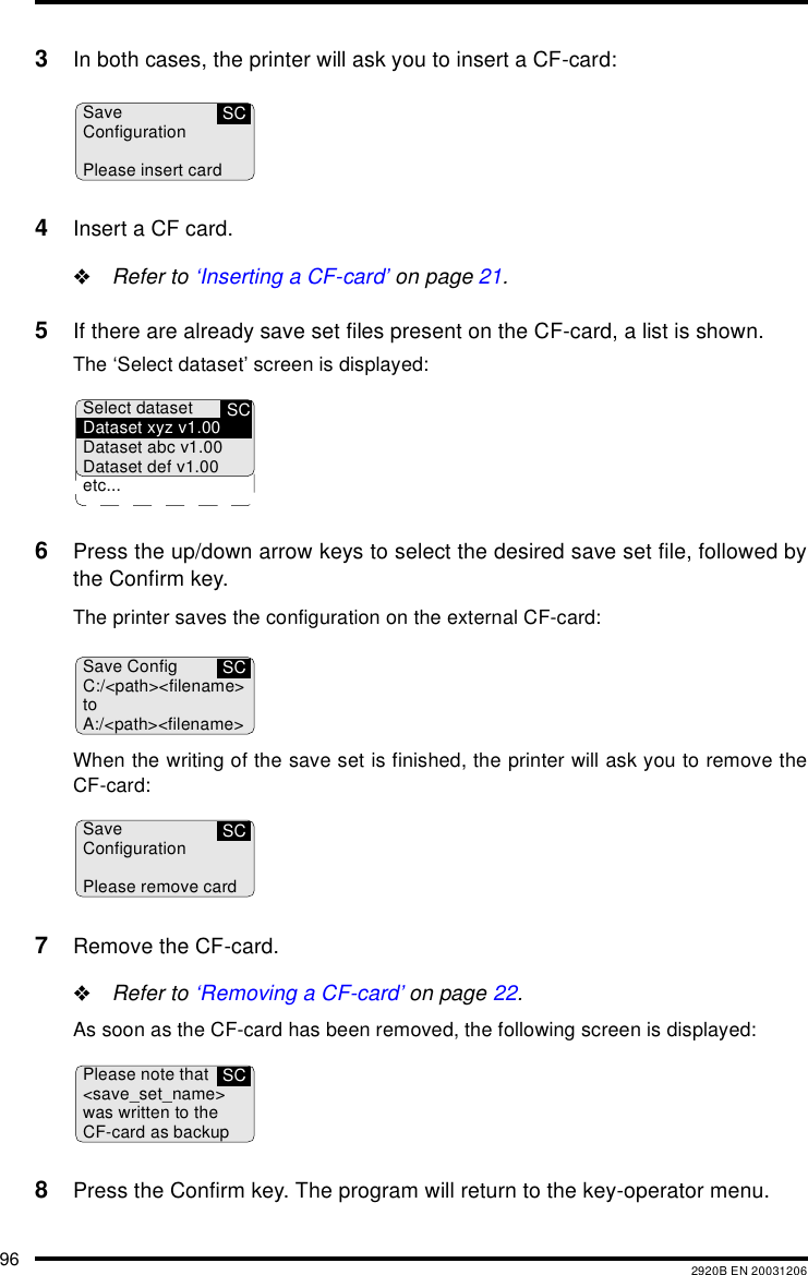 96 2920B EN 200312063In both cases, the printer will ask you to insert a CF-card:4Insert a CF card."Refer to &lsquo;Inserting a CF-card&rsquo; on page 21.5If there are already save set files present on the CF-card, a list is shown.The &lsquo;Select dataset&rsquo; screen is displayed:6Press the up/down arrow keys to select the desired save set file, followed bythe Confirm key.The printer saves the configuration on the external CF-card:When the writing of the save set is finished, the printer will ask you to remove theCF-card:7Remove the CF-card."Refer to &lsquo;Removing a CF-card&rsquo; on page 22.As soon as the CF-card has been removed, the following screen is displayed:8Press the Confirm key. The program will return to the key-operator menu.SCSaveConfigurationPlease insert cardSCSelect datasetDataset xyz v1.00Dataset abc v1.00Dataset def v1.00etc...SCSave ConfigC:/<path><filename>toA:/<path><filename>SCSaveConfigurationPlease remove cardSCPlease note that<save_set_name>was written to theCF-card as backup
