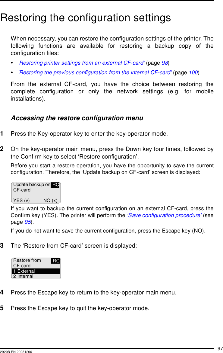 972920B EN 20031206Restoring the configuration settingsWhen necessary, you can restore the configuration settings of the printer. Thefollowing functions are available for restoring a backup copy of theconfiguration files:&bull;&lsquo;Restoring printer settings from an external CF-card&rsquo; (page 98)&bull;&lsquo;Restoring the previous configuration from the internal CF-card&rsquo; (page 100)From the external CF-card, you have the choice between restoring thecomplete configuration or only the network settings (e.g. for mobileinstallations).Accessing the restore configuration menu1Press the Key-operator key to enter the key-operator mode.2On the key-operator main menu, press the Down key four times, followed bythe Confirm key to select &lsquo;Restore configuration&rsquo;.Before you start a restore operation, you have the opportunity to save the currentconfiguration. Therefore, the &lsquo;Update backup on CF-card&rsquo; screen is displayed:If you want to backup the current configuration on an external CF-card, press theConfirm key (YES). The printer will perform the &lsquo;Save configuration procedure&rsquo; (seepage 95).If you do not want to save the current configuration, press the Escape key (NO).3The &lsquo;Restore from CF-card&rsquo; screen is displayed:4Press the Escape key to return to the key-operator main menu.5Press the Escape key to quit the key-operator mode.Update backup onCF-cardYES (v) NO (x)RCRestore fromCF-card1External2 InternalRC