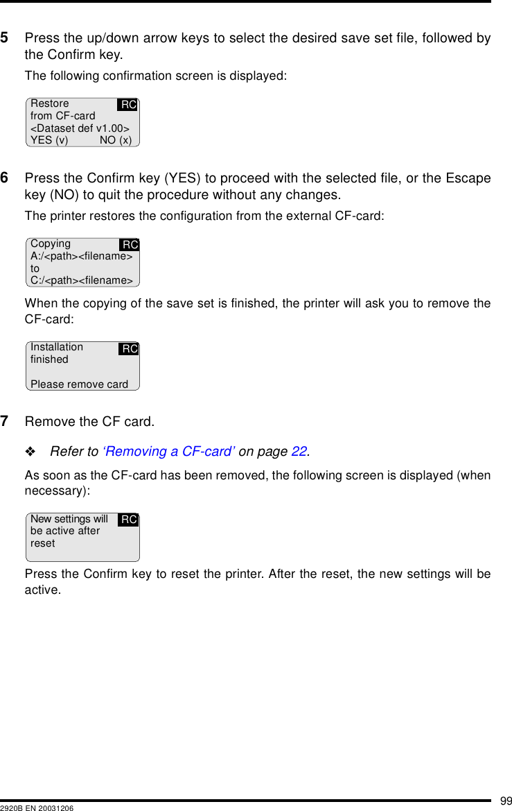 992920B EN 200312065Press the up/down arrow keys to select the desired save set file, followed bythe Confirm key.The following confirmation screen is displayed:6Press the Confirm key (YES) to proceed with the selected file, or the Escapekey (NO) to quit the procedure without any changes.The printer restores the configuration from the external CF-card:When the copying of the save set is finished, the printer will ask you to remove theCF-card:7Remove the CF card."Refer to &lsquo;Removing a CF-card&rsquo; on page 22.As soon as the CF-card has been removed, the following screen is displayed (whennecessary):Press the Confirm key to reset the printer. After the reset, the new settings will beactive.Restorefrom CF-card<Dataset def v1.00>YES (v) NO (x)RCCopyingA:/<path><filename>toC:/<path><filename>RCInstallationfinishedPlease remove cardRCNew settings willbe active afterresetRC