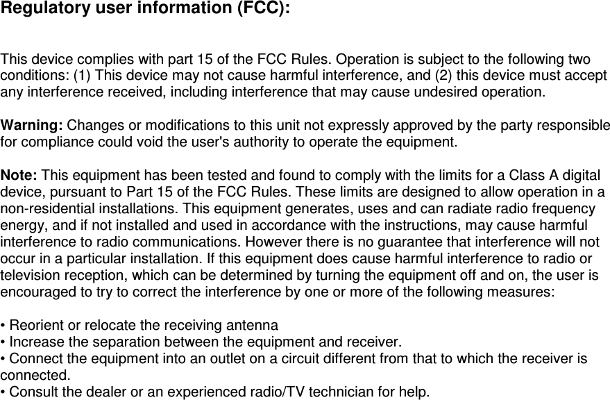 Regulatory user information (FCC):    This device complies with part 15 of the FCC Rules. Operation is subject to the following two conditions: (1) This device may not cause harmful interference, and (2) this device must accept any interference received, including interference that may cause undesired operation.  Warning: Changes or modifications to this unit not expressly approved by the party responsible for compliance could void the user's authority to operate the equipment.  Note: This equipment has been tested and found to comply with the limits for a Class A digital device, pursuant to Part 15 of the FCC Rules. These limits are designed to allow operation in a non-residential installations. This equipment generates, uses and can radiate radio frequency energy, and if not installed and used in accordance with the instructions, may cause harmful interference to radio communications. However there is no guarantee that interference will not occur in a particular installation. If this equipment does cause harmful interference to radio or television reception, which can be determined by turning the equipment off and on, the user is encouraged to try to correct the interference by one or more of the following measures:  &bull; Reorient or relocate the receiving antenna  &bull; Increase the separation between the equipment and receiver. &bull; Connect the equipment into an outlet on a circuit different from that to which the receiver is connected. &bull; Consult the dealer or an experienced radio/TV technician for help.  