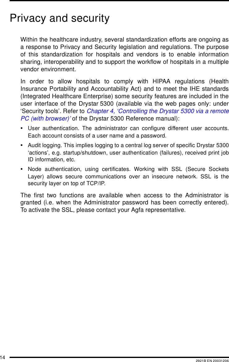 14 2921B EN 20031206Privacy and securityWithin the healthcare industry, several standardization efforts are ongoing asa response to Privacy and Security legislation and regulations. The purposeof this standardization for hospitals and vendors is to enable informationsharing, interoperability and to support the workflow of hospitals in a multiplevendor environment.In order to allow hospitals to comply with HIPAA regulations (HealthInsurance Portability and Accountability Act) and to meet the IHE standards(Integrated Healthcare Enterprise) some security features are included in theuser interface of the Drystar 5300 (available via the web pages only: under&lsquo;Security tools&rsquo;. Refer to Chapter 4, &lsquo;Controlling the Drystar 5300 via a remotePC (with browser)&rsquo; of the Drystar 5300 Reference manual):&bull;User authentication. The administrator can configure different user accounts.Each account consists of a user name and a password.&bull;Audit logging. This implies logging to a central log server of specific Drystar 5300&lsquo;actions&rsquo;, e.g. startup/shutdown, user authentication (failures), received print jobID information, etc.&bull;Node authentication, using certificates. Working with SSL (Secure SocketsLayer) allows secure communications over an insecure network. SSL is thesecurity layer on top of TCP/IP.The first two functions are available when access to the Administrator isgranted (i.e. when the Administrator password has been correctly entered).To activate the SSL, please contact your Agfa representative.