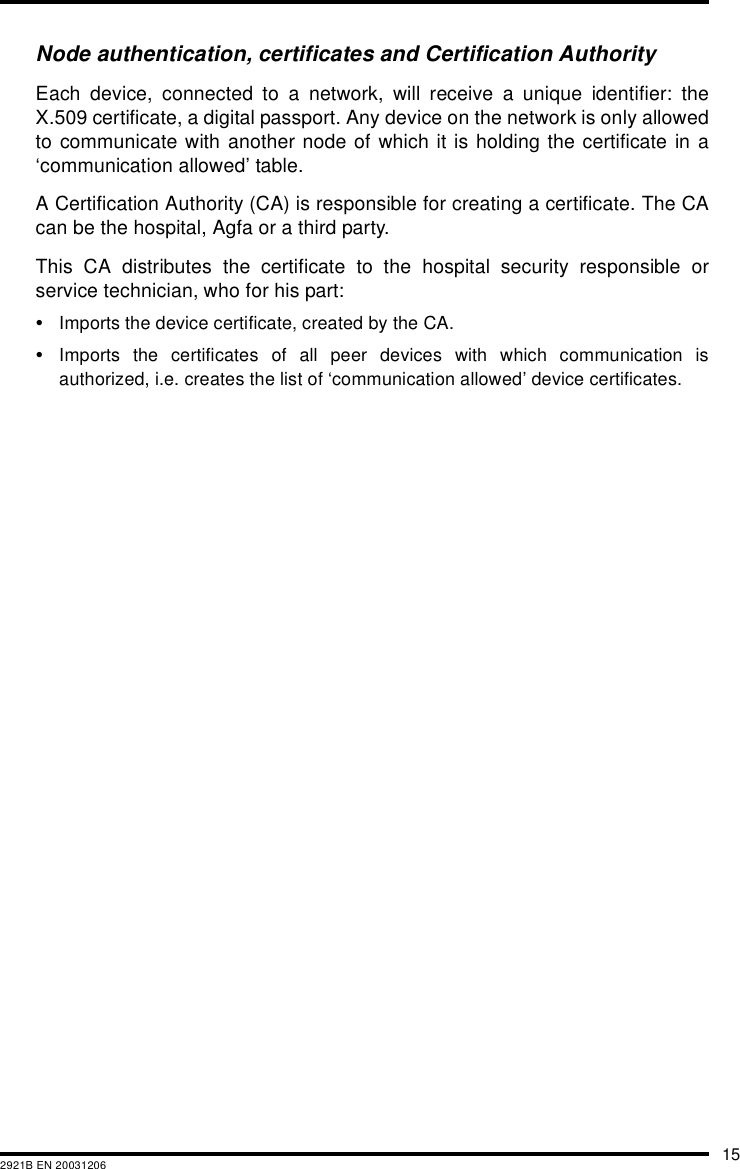 152921B EN 20031206Node authentication, certificates and Certification AuthorityEach device, connected to a network, will receive a unique identifier: theX.509 certificate, a digital passport. Any device on the network is only allowedto communicate with another node of which it is holding the certificate in a&lsquo;communication allowed&rsquo; table.A Certification Authority (CA) is responsible for creating a certificate. The CAcan be the hospital, Agfa or a third party.This CA distributes the certificate to the hospital security responsible orservice technician, who for his part:&bull;Imports the device certificate, created by the CA.&bull;Imports the certificates of all peer devices with which communication isauthorized, i.e. creates the list of &lsquo;communication allowed&rsquo; device certificates.