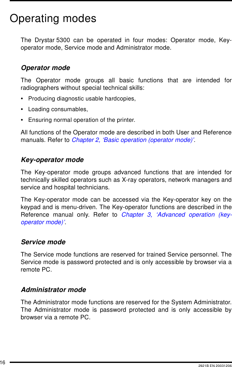 16 2921B EN 20031206Operating modesThe Drystar 5300 can be operated in four modes: Operator mode, Key-operator mode, Service mode and Administrator mode.Operator modeThe Operator mode groups all basic functions that are intended forradiographers without special technical skills:&bull;Producing diagnostic usable hardcopies,&bull;Loading consumables,&bull;Ensuring normal operation of the printer.All functions of the Operator mode are described in both User and Referencemanuals. Refer to Chapter 2, &lsquo;Basic operation (operator mode)&rsquo;.Key-operator modeThe Key-operator mode groups advanced functions that are intended fortechnically skilled operators such as X-ray operators, network managers andservice and hospital technicians.The Key-operator mode can be accessed via the Key-operator key on thekeypad and is menu-driven. The Key-operator functions are described in theReference manual only. Refer to Chapter 3, &lsquo;Advanced operation (key-operator mode)&rsquo;.Service modeThe Service mode functions are reserved for trained Service personnel. TheService mode is password protected and is only accessible by browser via aremote PC.Administrator modeThe Administrator mode functions are reserved for the System Administrator.The Administrator mode is password protected and is only accessible bybrowser via a remote PC.