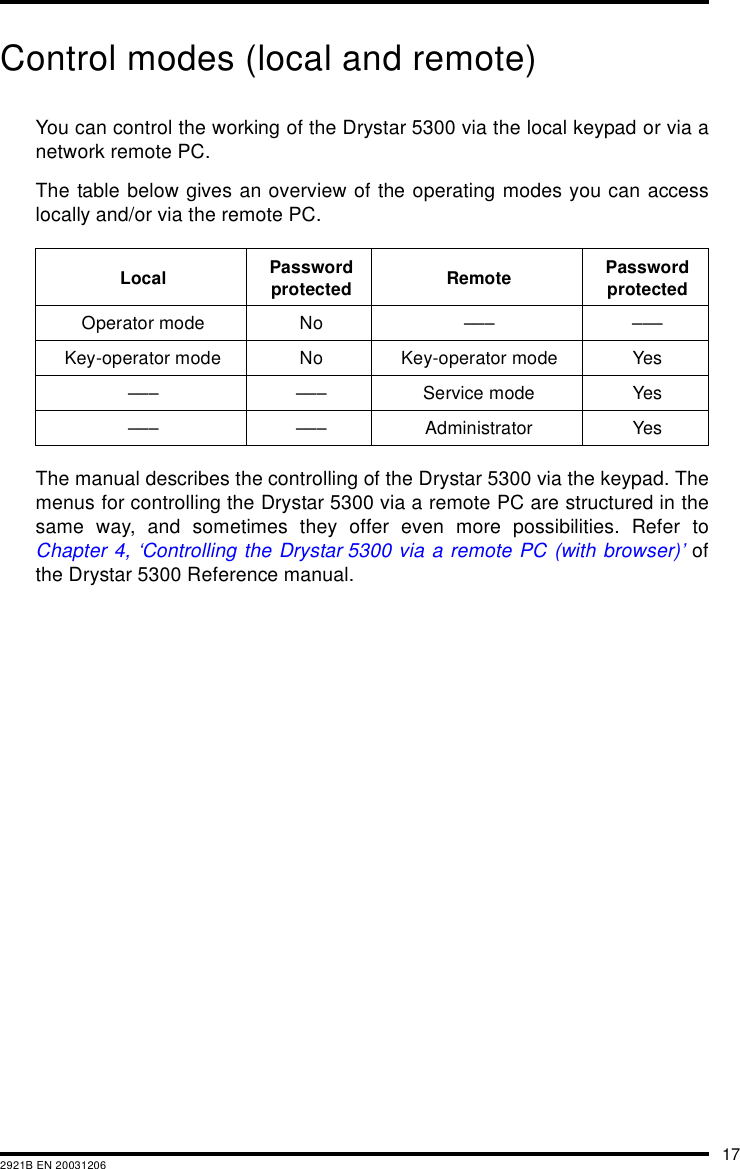 172921B EN 20031206Control modes (local and remote)You can control the working of the Drystar 5300 via the local keypad or via anetwork remote PC.The table below gives an overview of the operating modes you can accesslocally and/or via the remote PC.The manual describes the controlling of the Drystar 5300 via the keypad. Themenus for controlling the Drystar 5300 via a remote PC are structured in thesame way, and sometimes they offer even more possibilities. Refer toChapter 4, &lsquo;Controlling the Drystar 5300 via a remote PC (with browser)&rsquo; ofthe Drystar 5300 Reference manual.Local Password protected Remote Password protectedOperator mode No &ndash;&ndash;&ndash; &ndash;&ndash;&ndash;Key-operator mode No Key-operator mode Yes&ndash;&ndash;&ndash; &ndash;&ndash;&ndash; Service mode Yes&ndash;&ndash;&ndash; &ndash;&ndash;&ndash; Administrator Yes