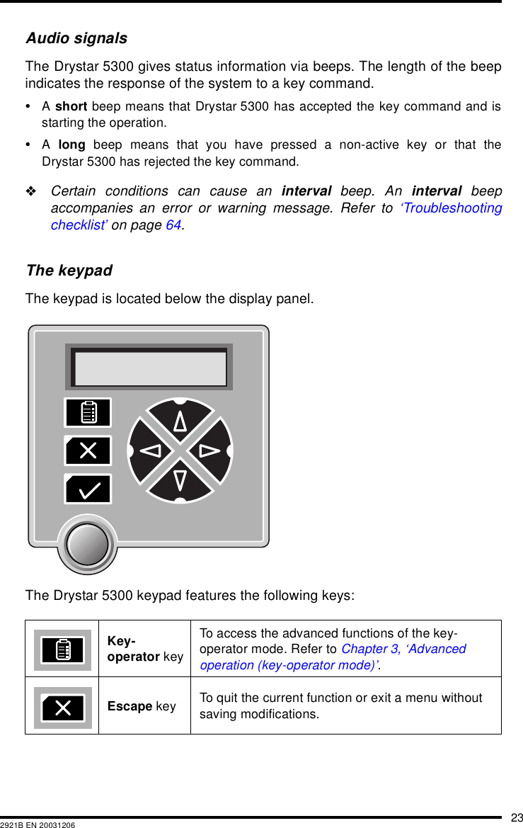 232921B EN 20031206Audio signalsThe Drystar 5300 gives status information via beeps. The length of the beepindicates the response of the system to a key command.&bull;A short beep means that Drystar 5300 has accepted the key command and isstarting the operation.&bull;A  long beep means that you have pressed a non-active key or that theDrystar 5300 has rejected the key command."Certain conditions can cause an interval beep. An interval beepaccompanies an error or warning message. Refer to &lsquo;Troubleshootingchecklist&rsquo; on page 64.The keypadThe keypad is located below the display panel.The Drystar 5300 keypad features the following keys:Key-operator keyTo access the advanced functions of the key-operator mode. Refer to Chapter 3, &lsquo;Advanced operation (key-operator mode)&rsquo;.Escape key To quit the current function or exit a menu without saving modifications. 