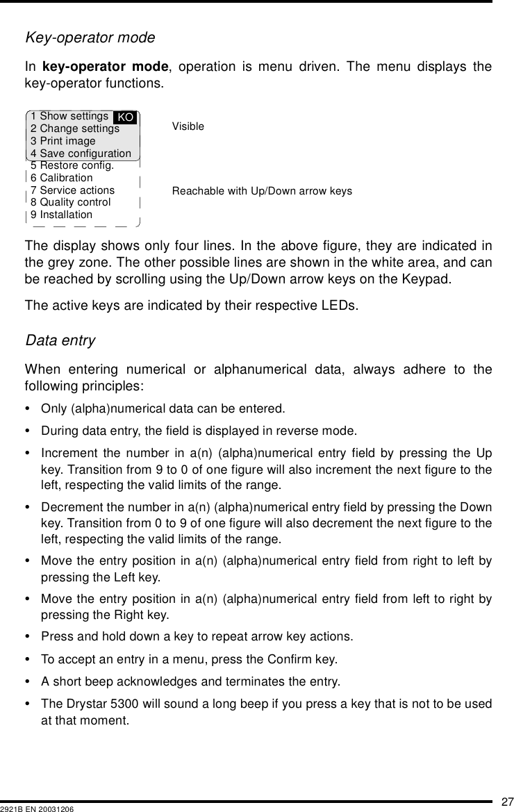 272921B EN 20031206Key-operator modeIn  key-operator mode, operation is menu driven. The menu displays thekey-operator functions.The display shows only four lines. In the above figure, they are indicated inthe grey zone. The other possible lines are shown in the white area, and canbe reached by scrolling using the Up/Down arrow keys on the Keypad.The active keys are indicated by their respective LEDs.Data entryWhen entering numerical or alphanumerical data, always adhere to thefollowing principles:&bull;Only (alpha)numerical data can be entered.&bull;During data entry, the field is displayed in reverse mode.&bull;Increment the number in a(n) (alpha)numerical entry field by pressing the Upkey. Transition from 9 to 0 of one figure will also increment the next figure to theleft, respecting the valid limits of the range.&bull;Decrement the number in a(n) (alpha)numerical entry field by pressing the Downkey. Transition from 0 to 9 of one figure will also decrement the next figure to theleft, respecting the valid limits of the range.&bull;Move the entry position in a(n) (alpha)numerical entry field from right to left bypressing the Left key.&bull;Move the entry position in a(n) (alpha)numerical entry field from left to right bypressing the Right key.&bull;Press and hold down a key to repeat arrow key actions.&bull;To accept an entry in a menu, press the Confirm key.&bull;A short beep acknowledges and terminates the entry.&bull;The Drystar 5300 will sound a long beep if you press a key that is not to be usedat that moment.1 Show settings2 Change settings3 Print image4 Save configuration5 Restore config.6 Calibration7 Service actions8 Quality control9 InstallationKOReachable with Up/Down arrow keysVisible
