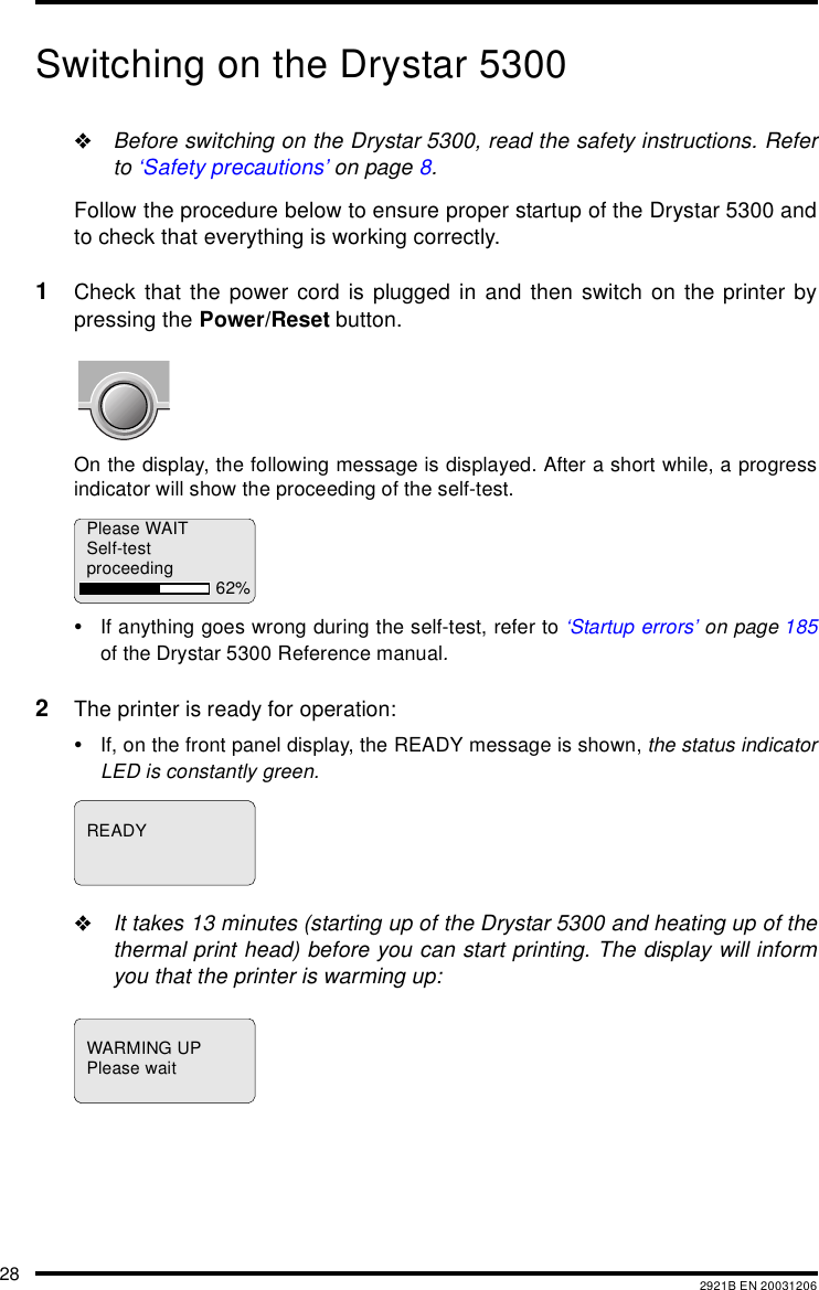 28 2921B EN 20031206Switching on the Drystar 5300"Before switching on the Drystar 5300, read the safety instructions. Referto &lsquo;Safety precautions&rsquo; on page 8.Follow the procedure below to ensure proper startup of the Drystar 5300 andto check that everything is working correctly.1Check that the power cord is plugged in and then switch on the printer bypressing the Power/Reset button.On the display, the following message is displayed. After a short while, a progressindicator will show the proceeding of the self-test.&bull;If anything goes wrong during the self-test, refer to &lsquo;Startup errors&rsquo; on page 185of the Drystar 5300 Reference manual.2The printer is ready for operation:&bull;If, on the front panel display, the READY message is shown, the status indicatorLED is constantly green."It takes 13 minutes (starting up of the Drystar 5300 and heating up of thethermal print head) before you can start printing. The display will informyou that the printer is warming up:Please WAITSelf-testproceeding 62%READYWARMING UPPlease wait