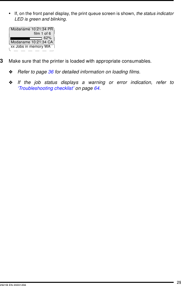 292921B EN 20031206&bull;If, on the front panel display, the print queue screen is shown, the status indicatorLED is green and blinking.3Make sure that the printer is loaded with appropriate consumables."Refer to page 36 for detailed information on loading films."If the job status displays a warning or error indication, refer to&lsquo;Troubleshooting checklist&rsquo; on page 64.Modaname 10:21:34 PRfilm 1 of 662%Modaname 10:21:34 CAxx Jobs in memory WA