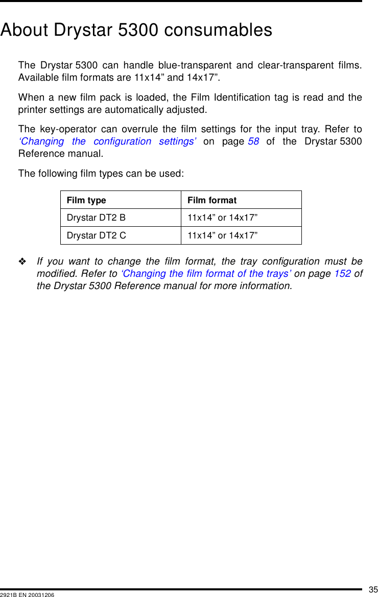 352921B EN 20031206About Drystar 5300 consumablesThe Drystar 5300 can handle blue-transparent and clear-transparent films.Available film formats are 11x14&rdquo; and 14x17&rdquo;.When a new film pack is loaded, the Film Identification tag is read and theprinter settings are automatically adjusted.The key-operator can overrule the film settings for the input tray. Refer to&lsquo;Changing the configuration settings&rsquo; on page 58 of the Drystar 5300Reference manual.The following film types can be used:"If you want to change the film format, the tray configuration must bemodified. Refer to &lsquo;Changing the film format of the trays&rsquo; on page 152 ofthe Drystar 5300 Reference manual for more information.Film type Film formatDrystar DT2 B 11x14&rdquo; or 14x17&rdquo;Drystar DT2 C 11x14&rdquo; or 14x17&rdquo;