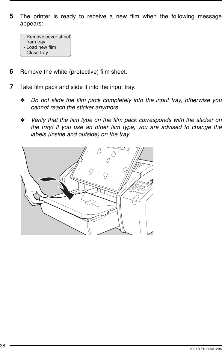 38 2921B EN 200312065The printer is ready to receive a new film when the following messageappears:6Remove the white (protective) film sheet.7Take film pack and slide it into the input tray."Do not slide the film pack completely into the input tray, otherwise youcannot reach the sticker anymore."Verify that the film type on the film pack corresponds with the sticker onthe tray! If you use an other film type, you are advised to change thelabels (inside and outside) on the tray.- Remove cover sheetfrom tray- Load new film- Close trayXXXXXX    XXXX   XXXXXXXXXXXX    XXXX   XXXXXXXXXXXX    XXXX   XXXXXXXXXXXX    XXXX   XXXXXXXXXXXX    XXXX   XXXXXXXXXXXX    XXXX   XXXXXXXXXXXX    XXXX   XXXXXXXXXXXX    XXXX   XXXXXXXXXXXX    XXXX   XXXXXXXXXXXX    XXXX   XXXXXXXXXXXX    XXXX   XXXXXX