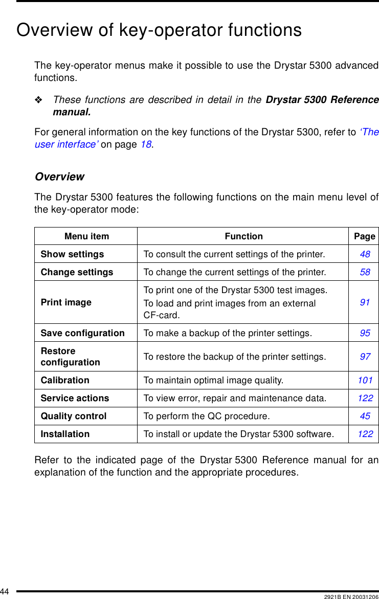 44 2921B EN 20031206Overview of key-operator functionsThe key-operator menus make it possible to use the Drystar 5300 advancedfunctions."These functions are described in detail in the Drystar 5300 Referencemanual.For general information on the key functions of the Drystar 5300, refer to &lsquo;Theuser interface&rsquo; on page 18.OverviewThe Drystar 5300 features the following functions on the main menu level ofthe key-operator mode:Refer to the indicated page of the Drystar 5300 Reference manual for anexplanation of the function and the appropriate procedures.Menu item Function PageShow settings To consult the current settings of the printer. 48Change settings To change the current settings of the printer. 58Print imageTo print one of the Drystar 5300 test images.To load and print images from an external CF-card.91Save configuration To make a backup of the printer settings. 95Restore configuration To restore the backup of the printer settings. 97Calibration To maintain optimal image quality. 101Service actions To view error, repair and maintenance data. 122Quality control To perform the QC procedure. 45Installation To install or update the Drystar 5300 software. 122