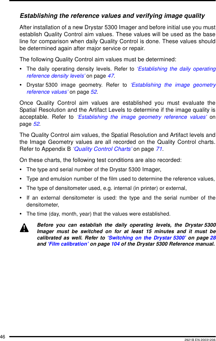 46 2921B EN 20031206Establishing the reference values and verifying image qualityAfter installation of a new Drystar 5300 Imager and before initial use you mustestablish Quality Control aim values. These values will be used as the baseline for comparison when daily Quality Control is done. These values shouldbe determined again after major service or repair.The following Quality Control aim values must be determined:&bull;The daily operating density levels. Refer to &lsquo;Establishing the daily operatingreference density levels&rsquo; on page 47.&bull;Drystar 5300 image geometry. Refer to &lsquo;Establishing the image geometryreference values&rsquo; on page 52.Once Quality Control aim values are established you must evaluate theSpatial Resolution and the Artifact Levels to determine if the image quality isacceptable. Refer to &lsquo;Establishing the image geometry reference values&rsquo; onpage 52.The Quality Control aim values, the Spatial Resolution and Artifact levels andthe Image Geometry values are all recorded on the Quality Control charts.Refer to Appendix B &lsquo;Quality Control Charts&rsquo; on page 71.On these charts, the following test conditions are also recorded:&bull;The type and serial number of the Drystar 5300 Imager,&bull;Type and emulsion number of the film used to determine the reference values,&bull;The type of densitometer used, e.g. internal (in printer) or external,&bull;If an external densitometer is used: the type and the serial number of thedensitometer,&bull;The time (day, month, year) that the values were established.Before you can establish the daily operating levels, the Drystar 5300Imager must be switched on for at least 15 minutes and it must becalibrated as well. Refer to &lsquo;Switching on the Drystar 5300&rsquo; on page 28and &lsquo;Film calibration&rsquo; on page 104 of the Drystar 5300 Reference manual.
