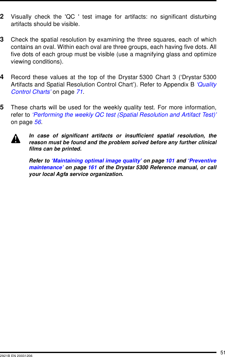 512921B EN 200312062Visually check the 'QC ' test image for artifacts: no significant disturbingartifacts should be visible.3Check the spatial resolution by examining the three squares, each of whichcontains an oval. Within each oval are three groups, each having five dots. Allfive dots of each group must be visible (use a magnifying glass and optimizeviewing conditions).4Record these values at the top of the Drystar 5300 Chart 3 (&lsquo;Drystar 5300Artifacts and Spatial Resolution Control Chart&rsquo;). Refer to Appendix B &lsquo;QualityControl Charts&rsquo; on page 71.5These charts will be used for the weekly quality test. For more information,refer to &lsquo;Performing the weekly QC test (Spatial Resolution and Artifact Test)&rsquo;on page 56.In case of significant artifacts or insufficient spatial resolution, thereason must be found and the problem solved before any further clinicalfilms can be printed.Refer to &lsquo;Maintaining optimal image quality&rsquo; on page 101 and &lsquo;Preventivemaintenance&rsquo; on page 161 of the Drystar 5300 Reference manual, or callyour local Agfa service organization.