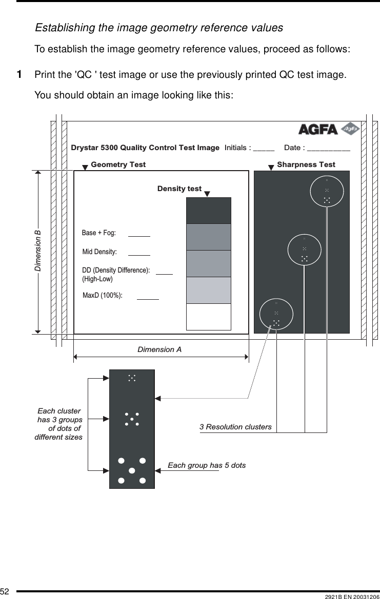 52 2921B EN 20031206Establishing the image geometry reference valuesTo establish the image geometry reference values, proceed as follows:1Print the 'QC ' test image or use the previously printed QC test image.You should obtain an image looking like this:Drystar 5300 Quality Control Test Image Date : __________Initials : _____   Sharpness Test    Geometry Test  Density test     Dimension ADimension BEach cluster has 3 groupsof dots of different sizesEach group has 5 dots3 Resolution clustersMaxD (100%): DD (Density Difference): (High-Low)Mid Density:Base + Fog: