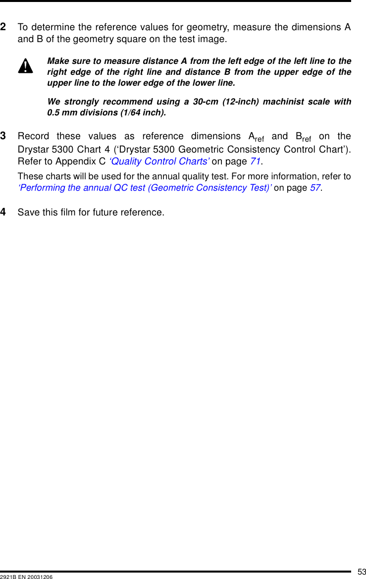 532921B EN 200312062To determine the reference values for geometry, measure the dimensions Aand B of the geometry square on the test image.3Record these values as reference dimensions Aref and Bref on theDrystar 5300 Chart 4 (&lsquo;Drystar 5300 Geometric Consistency Control Chart&rsquo;).Refer to Appendix C &lsquo;Quality Control Charts&rsquo; on page 71.These charts will be used for the annual quality test. For more information, refer to&lsquo;Performing the annual QC test (Geometric Consistency Test)&rsquo; on page 57.4Save this film for future reference.Make sure to measure distance A from the left edge of the left line to theright edge of the right line and distance B from the upper edge of theupper line to the lower edge of the lower line.We strongly recommend using a 30-cm (12-inch) machinist scale with0.5 mm divisions (1/64 inch).